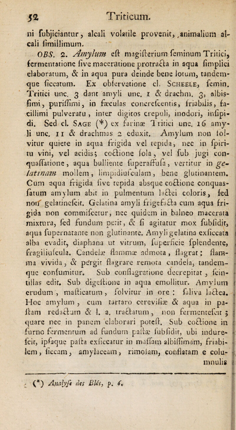 ni fubjictantur, alcali volatile provenit,,animalium al- cali fimillimum* 0BS. 2. Amylum eft magifterium feminum Tritici, fermentatione five maceratione protracta in aqua fimplici elaboratum, & in aqua pura deinde bene lotum, tandem- que ficcatum. Ex obfervafione cL Scheele, femin. Tritici une. 3 d-ant amyli unc. 1 & drachm. 3, albis- fimi, purifiimi, in feculas concrefeentis, friabilis, fa¬ cillimi pulveraru , inter digitos crepuli, inodori, infipi* di* Sed cl, Sage (*) ex farinae 1 ririci unc* 16 amy¬ li unc. 11 & drachmas 2 eduxit. Amylum non iol- vitur quiete in aqua frigida vel tepida, nec in fpiri- tu vini, vel acidis; coflione fola , vel fub jugi con- quaflarione, aqua bulliente fuperaffufa, vertitur in ge~ iatinam mollem , limpidiufculam, bene glutinantem. Cum aqua frigida fi ve tepida absque coQione conquas- fatum amylum abit in pulmentum 1 aciei coloris, fed non gelatinefcit* GeJatina amyli frigc£a£t-a cum aqua fri¬ gida non commifcetur, nec quidem in balneo macerata mixtura, fed fundum perit, & fi agitatur mox fubfidir, aqua fupernatanre non glutinante. Amyligelatina exficcata alba evadit, diaphana ut vitrum, fuperficie fplendente, fragiliufcula. Candelae flammae admota , flagrat: flam¬ ma vivida, & peYgir flagrare remota candela, tandem- que coniumitur. Sub conflagratione decrepitat , fcin- tillas edit* Sub digeitions in aqua emollitur. Amylum crudum, mafticatum, folvirur in ore: faliva la&ea. Hoc amylum , cum tartaro cerevifiae <k aqua in pa¬ llam recUflurn & I. a. tractarum , non fermentefeit 5 quare nec in panem elaborari potefl. Sub coflione in furno fermentum ad fundum palfe fubfidir, ubi indura* feir, ipfaque palla ex necatur in m a fiam albiffimam, friabi¬ lem , ficcam, amylaceam, rimolam, conflaram e colu- mnulis (*) Ancdyfi des BUs, p.