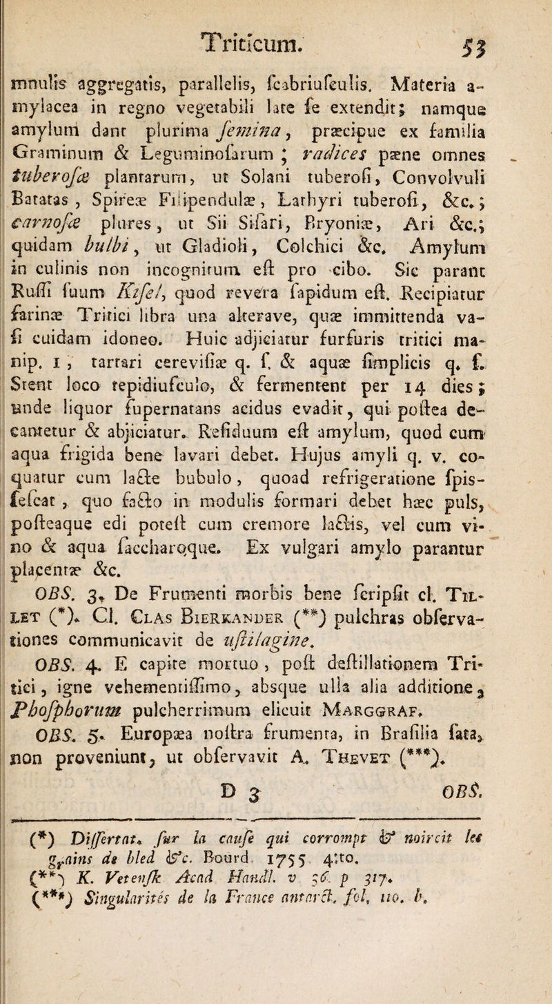 mnulis aggregatis, parallelis, fcabriufeuhs. Materia a- mylacea in regno vegetabili late fe extendit; namque amylum dant plurima femina, prtecipue ex familia Graminum & Legurainoiarum ; radices paene omnes tubevofe plantarum, ut Solani tuberofi, Convolvuli Batatas , Spireae Fiiipendulae, Larhyri tuberofi, &c.; cavnofee plnres, ut Sii Sifiari, Bryoniae, Ari &c.; quidam bulbi, ut Gladioli, Colchici &c. Amylum in culinis non incognitum efi: pro cibo. Sie parant Rufii luum Kifef quod revera lapidum efi. Recipiatur farinae Tritici libra una akerave, quae immittenda va- fi cuidam idoneo. Huic adjiciatur furfuris tritici ma~ nip, 1 , tarrari csrevifiae q. fi & aquae fimplicis q. f. Srent loco tepidiufculo, & fermentent per 14 dies; Bnde liquor fupernatans acidus evadit, qui poftea de^ cantetur & abjiciatur. Refiduum efi: amylum, quod cum aqua frigida bene lavari debet. Hujus amyli q. v. co¬ quatur cum la&e bubulo, quoad refrigeratione fpis- feieat , quo fafto in modulis formari debet haec puls, pofieaque edi potefi: cum cremore laftis, vel cum vi¬ no & aqua faccharqque. Ex vulgari amylo parantur placenne &c. OBS. 3t De Frumenti morbis bene fcripfic cl. Til- let (*)* Cl. Clas Bierkanuer (**) pulchras obferva- dones communicavit de uftilagine. OBS. 4. E capite mortuo , pofi; deftillatkmem Tri¬ tici, igne vehementifiimo, -absque ulla alia additione 3 Pbofpborum pulcherrimum elicuit MarggrAf. OBS» 5,. Europsea noltra. frumenta, in Brafilia fata, sion proveniunt; ut obfervavit A. Thevet (***). D 3 OBS. (*) Di (fert at* fur la caufe qui corrompt noircit Ut grains ds hled &c. Bourd 1755 4U0, if*') K. Vetevfk Acad Hanctl. v $6. p 3/7. (***) Singularius de la France antarii, fol, 110, l\