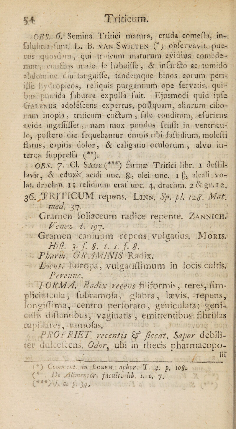 OBS. d. Semina Tritici matura, cruda comeffi, in» fafubria -furit. L» B. van Swieten (*) ohiervavir, pue¬ ros quoscbm, qui tnricum maturum avidius comede¬ ro nr. cui: dios male fe habuiffe , & irifarfto ac tumido abdomine, diu languide, tandemque binos eorum pen¬ sile. hydropicos, reliquis purgantium ope fervatis, qui - bm putrida fuburra expulla fu i te Ejusmodi quid ipfe ■Galenus adojefcens expertus, pcOquam,' aliorum cibo¬ rum inopia, triticum coflum , fale conditum* efuriens avide ingeiiiilet, nam mox pondus feiffit in ventricu¬ lo, poliero die loquebantur omnis cibi (aftidium, molefti flatus, capitis dolor, & caligatio oculorum, alvo in¬ terea lupprefla (**). OBS. 7- ■ Cl. Sage .(***) farinae Tritici libr. 1 deflil- lavit, & eduxif acidi unc. g, olei unc. 1 f, alcali vo¬ lat* drac-hrn, 1; rdiduum erat unc. 4, drachrn. 2 & gr. 12. 3E,.TR1T[CUM repens* Link. Sp. pL 128. Mat. med\ 57/ Gramen loliaceum radice repente. Zannich. F'ene%. t, /07. Gramen caninum repens vulgatius. Moris. Hifl. 'y f 8. t. i. f. 8, i Pharm* GRAMINIS Radix*. Locus, Europa, vulgatiflimum in locis cultis. Perenne*. FORMA* Radix recens filiformis, teres, fim- p lici t deta , fu bra m o i a > g 1 a bra , 1 sevis, repens, longifEma, centro perforato, geniculata: geni¬ culis diftanfibus, vaginatis , emittentibus fibrillas .capillares, ramo (as* fRO FRIET. recentis Sf Jiccat. Sapor debili¬ ter dukefiens. Odori ubi in thecis pharmacopo- . lii ‘ ' ) Commem, in Bobrh. apkcr. T. 4. p, 10$. (*. De /ilrmentor. jacuit♦ lih, 1. e. 7, t* hM.