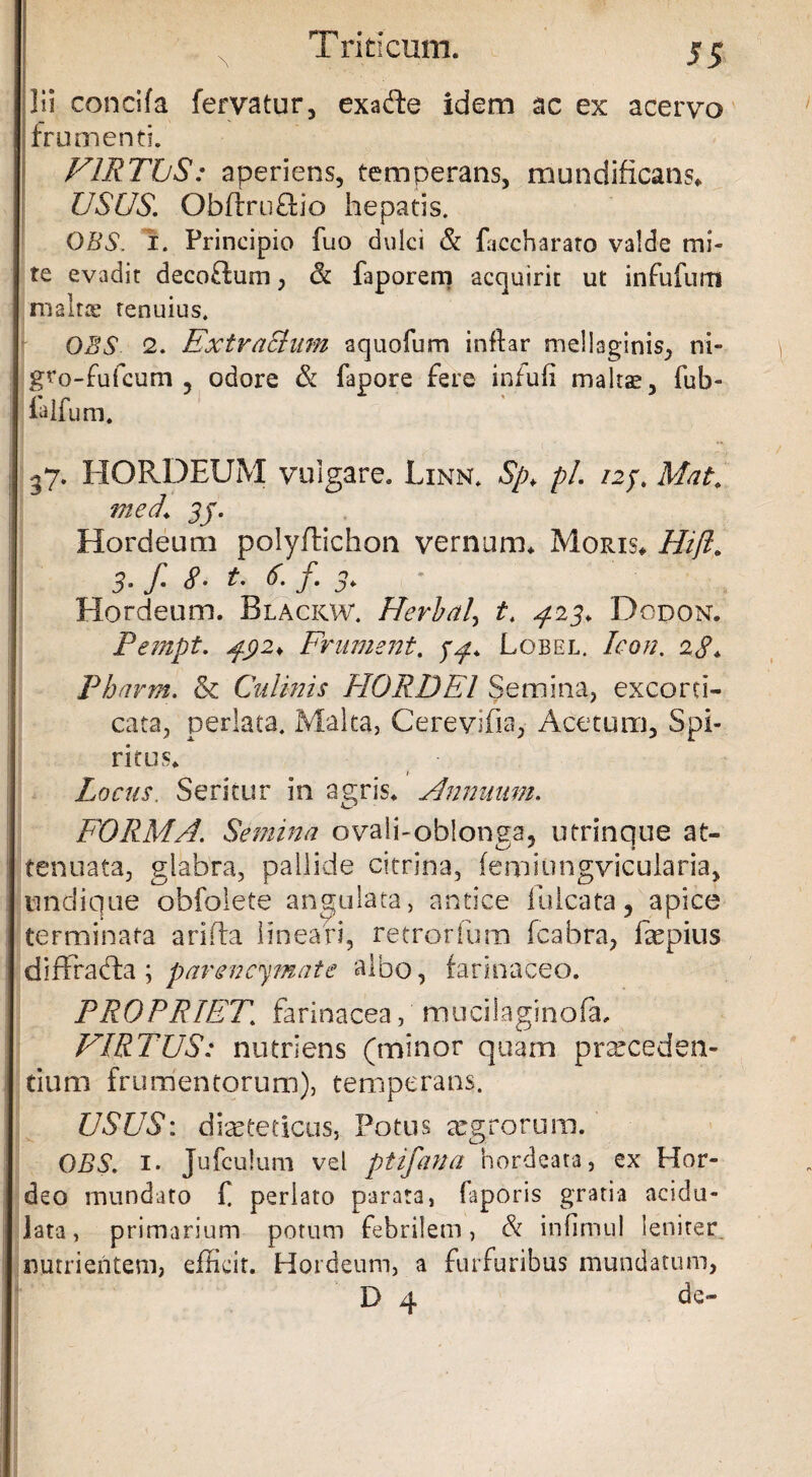 ]ii concifa fervatur, exaffce idem ac ex acervo frumenti. VIRTUS: aperiens, temperans, mundificans. USUS. QbftrnObo hepatis. OBS. i. Principio fuo dulci & fuccharato valde mi¬ te evadit decoffum, & faporem acquirit ut infufum ni alta1 tenuius. OBS 2. ExtraShim aquofum inflar mellaginis, ni- gro-fufcum 3 odore & fapore fere infuli maltas, fub- ialfum. 37. HORDEUM vulgare. Linn. Sp> pl. 12y. Mat. med. 3j. Hordeum polyflichon vernum. Moris. Hift> 3‘ f* 8• t. 6. f. j. Hordeum. Blackw. Hevbaly t. ^23. Dodon. Pempt. jfyi* Frument, jy. Lobel. Icon. 28* Pharm. & Culmis PIORDEl Semina, excord- cata, perlata. Malta, Cerevifia, Acetum, Spi¬ ritus. Locus. Seritur in agris. Annuum. FORMA. Semina ovali-oblonga, utrinque at¬ tenuata, glabra, pallide citrina, (enmingvicularia, undique obfolete angulata, antice lulcata, apice terminata arida lineari, retrorfum fcabra, Eepius diftratda ; pavencymate albo, farinaceo. PROPRIET\ farinacea, mucilaginofa, VIRTUS: nutriens (minor quam proceden¬ tium frumentorum), temperans. USUS: dieteticus, Potus xgrorura. OBS. 1. Jufculum vel ptifana hordeata, ex Hor¬ deo mundato f perlato parata, faporis gratia acidu- lata, primarium potum febrilem, & infimul lenirer nutrientem, efficit. Hordeum, a furfuribus mundatum, D 4 de-