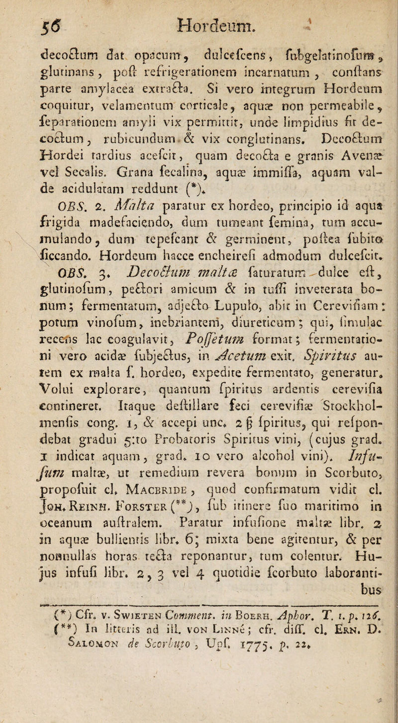 \ decoflum dat opacum, dulcefcens, fubgelatinofuns 3 glutinans , poft refrigerationem incarnatum , conltans parte amylacea extrafta. Si vero integrum Hordeum coquitur, velamentum corticale, aquae non permeabile, ieparationem amyli vix permittit, unde limpidius fit de¬ coctum, rubicundum vix conglutinans. Deco&utn Hordei tardius acefcit, quam decoffca e granis Avente vel Secalis. Grana fecalina, aquas immiffa, aquam val¬ de acidulatam reddunt (*)«. OBS. 2. Matta paratur ex hordeo, principio id aqua frigida madefaciendo, dum tumeant femina, tum accu¬ mulando, dum repefcant & germinent, poflea fubitot ficcan do. Hordeum hacce encheirefi admodum dulcefcit. OBS, 3* DecoButn m a It ce faturarum-dulce eft, glutinolum, peftort amicum & in ruffi inveterata bo¬ num; fermentatum, adje&o Lupulo, abit in Cerevitiam: potum vinofum, inebriantem, diureticum; qui, limulae recens lac coagulavit, Poffetum format; fermentatio- rti vero acids fubjeftus, in Acetum exit. Spiritus au» tem ex malra £ hordeo, expedite fermentato, generatur,* Volui explorare, quantum fpiritus ardentis cerevifia contineret. Itaque deftillare feci cerevifise Stockhol- meniis cong. i, &'accepi une* 2p fpiritus, qui refpon- debat gradui 5:10 Probatoris Spiritus vini, (cujus grad. 1 indicat aquam, grad* 10 vero alcohol vini). Infu- fum malrae, ut remedium revera bonum in Scorbuto, propofuit ch Macbride , quod confirmatum vidit cl. Joh* Reihh. Forster (**J, fub itinere fuo maritimo in oceanum auftralem. Paratur infufione maltse li'br. 3. in aquae bullientis libr* 6* mixta bene agitentur, & per nonnullas horas te£h reponantur, tum colentur. Hu¬ jus infufi Jibr. 2,3 vel 4 quotidie fcorbuto laboranti¬ bus (*) Cfh v. Swieten Comment. in Boerh. Aphor. T. i.p. 116. (**) In litteris ad ili. von Linnc ; cfr, diff. cl. Ern. D. Salomon de Sccrbuto , Upf. 1775. p, 22*