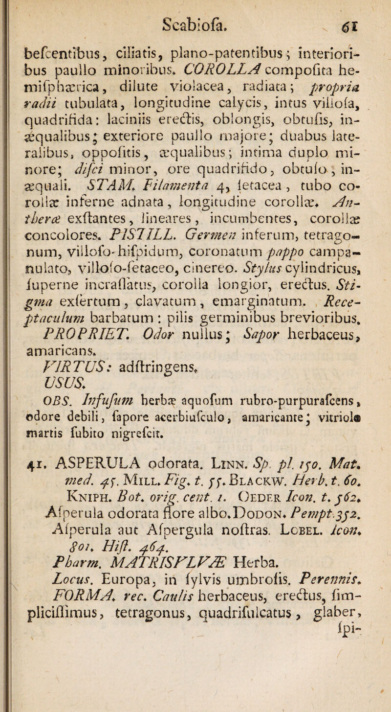 befcentibus, ciliatis, plano-patentibus; interiori¬ bus pauiio minoribus» COROLLA compofita he- mifphrerica, dilute violacea, radiata; propria radii tubulata, longitudine calycis, intus viiiofa, quadrifida: laciniis erectis, oblongis, obtufis, in¬ aequalibus;-exteriore paullo majore; duabus late¬ ralibus, oppoiitis, aequalibus; intima duplo mi¬ nore; difci minor, ore quadrifido, obtufo , in¬ aequali. STAM. Filamenta 4, letacea , tubo co¬ rolla? inferne adnata, longitudine corollae* An- iherae exftantes, lineares, incumbentes, corolla? concolores» PISIILL. Germen inferum, tetrago- num, villofo-hifpidum, coronatum pappo campa- nulato, villofo-fetaceo, cinereo. Stylus cylindricus, fuperne incraflatns, corolla longior, erectus. Sti¬ gma exfertum , clavatum, emarginatum. Rece¬ ptaculum barbatum : pilis germinibus brevioribus. PROPRIET. Odor nullus; Sapor herbaceus, * amaricans» VIRTUS: adftringens* USUS. OBS. Infufum herbee aquofum rubro-purpurafcens » odore debili, fapore acerbiufculo, amaricante; vitrici® martis fu bito nigrefcit. 41. ASPERULA odorata. Linn. Sp pl, ipo. Mat. med\ /fp Mile. Fig. t. yp.BLACKW. Herb. t. 60. Kniph. Bot. orig, cent. 1. Oeder Icon. t. 562* Afperula odorata flore albo.DoDON* Pemptypz. Afperula aut Afpergula noftras. Lcbel. icon. 801. Hifl. Pharrn. MATRIS FIVM Herba. Locus. Europa, in fylvis umbrolis. Perennis. FORMA, rec. Caulis herbaceus, eredtus, fim- pliciflimus, tetragonus, quadrifuicatus ? glaber, fpi-