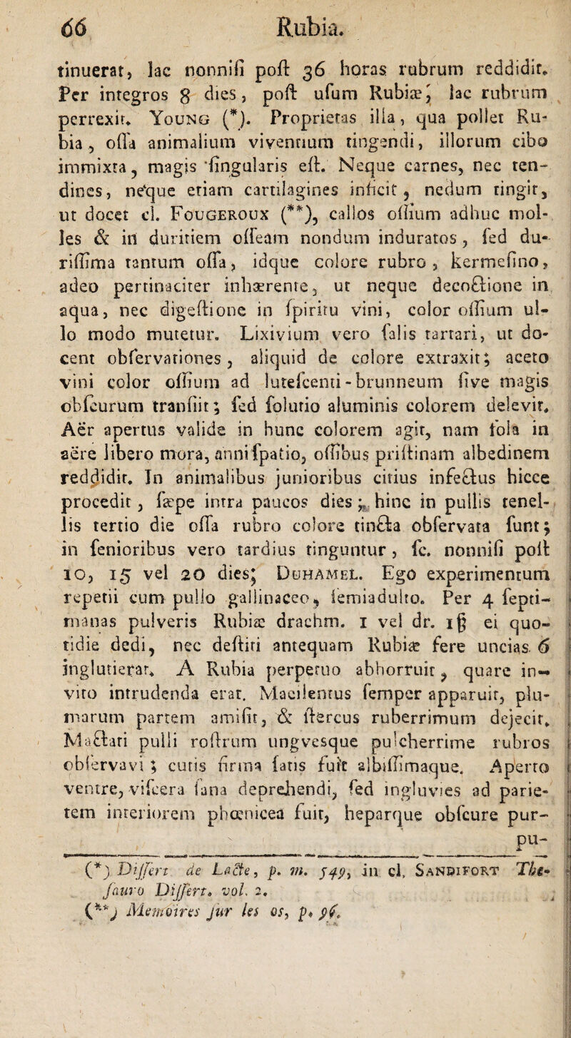 tinuerat, lac nonnifi poft 36 horas rubrum reddidit* Per integros g dies, poft ufum Rubisej lac rubrum perrexit* Ygung (*). Proprietas ilia, qua pollet Ru¬ bia , offa animalium viventium tingendi, illorum cibo immixta, magis'lingularis ed. Neque carnes, nec ten¬ dines, ne‘que etiam cartilagines inficit ? nedum ringir, ut docet cL Fougeroux (**), callos odium adhuc mol¬ les & ili duritiem edeam nondum induratos , fed du- rillima tantum offa, idque colore rubro, kermefino, adeo pertinaciter inhaerente, ut neque decoflione in aqua, nec digedione in fpiriru vini, color odium ul¬ lo modo mutetur. Lixivium vero ialis tartari, ut do¬ cent obfervationes 3 aliquid de colore extraxit; aceto vini color odium ad lutefcenti -brunneum live magis obfeurum tranfiit; fed folurio aluminis colorem delevit* Aer apertus valide in hunc colorem agit, nam lola in aere libero mora, annifpatio, offibus pridinam albedinem reddidit. In animalibus junioribus citius infectus hicce procedit, faipe intra paucos dies hinc in pullis tenel¬ lis tertio die offa rubro colore tinfta obfervata funt; in fenioribus vero tardius tinguntur, fc. nonnifi poit io, 15 vel 20 dies* Duhamel. Ego experimentum repetii cum pullo -gallinaceo 9 iemiadulto. Per 4 fepti- manas pulveris Rubiae drachm. 1 vel dr. i§ ei quo¬ tidie dedi, nec dediti antequam Rubia? fere uncias. 6 jnglutierar* A Rubia perperuo abhorruit ? quare in-* vito intrudenda erat. Macilentus femper apparuit, plu¬ marum panem amifit, & ffercus ruberrimum dejecit* Maftari pulli rodrum ungvesque pulcherrime rubros obt erva vi; cutis firma fatis fuit slbsdimaque. Aperto 1; ventre, videra lana deprehendi, fed ingluvies ad parie¬ tem interiorem pheenicea fuit, heparque obfcure pur- • A ' pu- (*) Differt de LaSte, p. m. in cl, Sanbifort The* ° Jauro Differt» vol. 2, j \ Memoires jur les os, p* $?<■ / S , ■ • . i j. ' « :§ .. > /'i ' ' V l i'| r .< assii