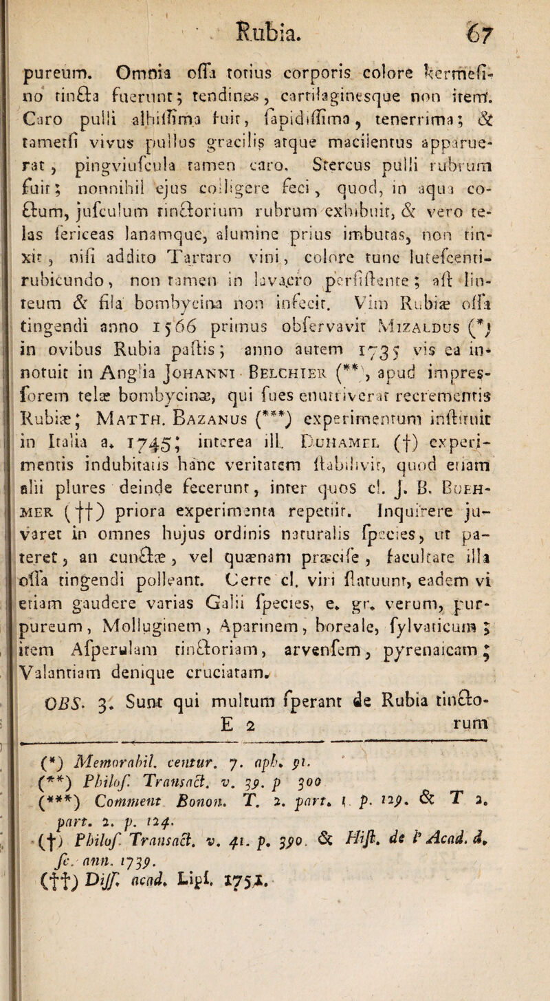 pureum. Omnia offa totius corporis colore k er mefi¬ ti o rin&a fuerunt; tendines, carrilaginesque non item*. Caro pulli alhiiHrna fuit, fapidiffima, tenerrima; & tametfi vivus pullus gracilis atque macilentus apparue¬ rat , pingviufcula tamen caro. Stercus pulli rubrum fuit; nonnihil ejus colligere feci, quod, in aqua co- £lum, jufculum rinclorium rubrum exhibuit, & vero te¬ las fericeas lanamque, alumine prius imbutas, non tin¬ xit , nifi addito Tartaro vini, colore tunc lutefcenti- rubicundo, non tamen in lava.cro perfiftente; -aft lin¬ teum & fila bombycina non infecit. Vim Rubis olla tingendi anno 1566 primus obfervavit Mizaldus (fi) in ovibus Rubia pailis; anno autem 1735 vis ea in¬ notuit in Anglia Johanni Belchier (**\ apud impres- forem tela? bombycina?, qui fues enutriverat recrementis Rubia? J Matth. Bazanus (***) experimentum infttniit in Italia a* 1745; interea ili Duhamel (f) experi¬ mentis indubitans hanc veritatem ftabihvir, quod etiam alii plures deinde fecerunt, inter quos cl. J» B. Boeh- mer f|f) priora experimenta repetiit. Inquirere ju¬ varet in omnes hujus ordinis naturalis Ipccies, ut pa¬ teret, an cunftte , vel quaenam pragcife , facultate illa olla tingendi polleant. Cerre cl. viri fiatuunr, eadem vi etiam gaudere varias Galii fpecies, e. gr. verum, pur¬ pureum, Molluginem, Aparinem, boreale, fylvaticum ; item Afperulam rinftoriam, arvenfem, pyrenaicam; Valantiam denique cruciatam. CBS• 3* Sunt qui multum fperant de Rubia tincfo- E 2 runa (*) Memor abii, centur. 7. apl\ pi. (**) Philo f Transact. v. 39. p 300 (***) Comitient Bonon. T. 2. part. { p. 129. fk T 2. part. 2. p. 124. (■}■) Pbilof Transact. v. 41. p. & Hifl. dc l’ Acad. d¥ fic. ann.1739. (f f) Dijfi acad, Lipl. 175,1.