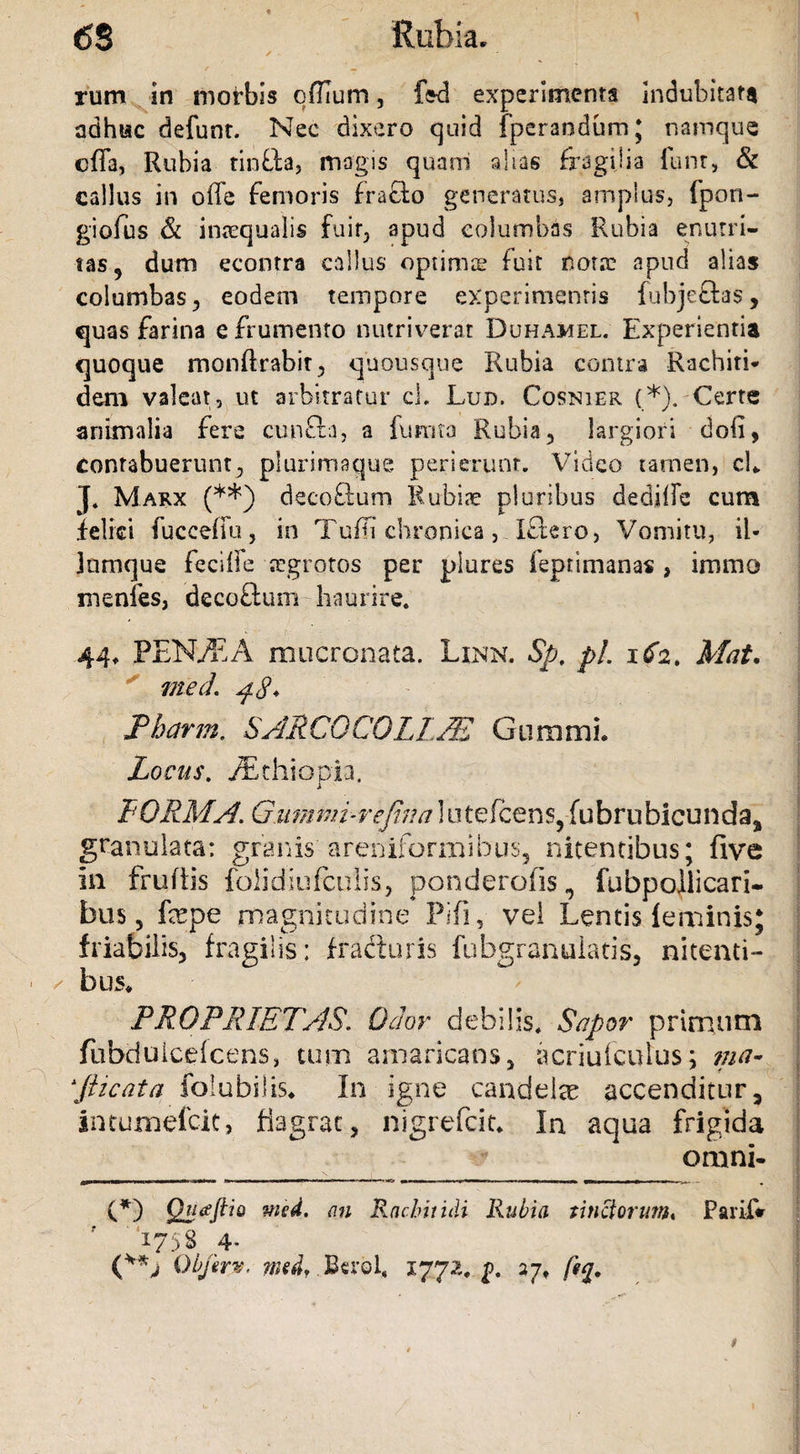 rum in morbis qffium, fed experimenta indubitata adhtac defunt. Nec dixero quid fperandum; namque offa, Rubia tinfta, magis quam alias fragilia funr, &amp; callus in offe femoris fracto generatus, amplus, fpon- giofus &amp; inaequalis fuir, apud columbas Rubia enutri¬ tas, dum econtra callus optimse fuit nota: apud alias columbas, eodem tempore experimentis fubjeftas, quas farina e frumento nutriverat Duhamel. Experienda quoque monftrabit, quousque Rubia contra Rachiti* dem valeat, ut arbitratur cL Lud. Cosnier (*). Certe animalia fere cun£la, a fumta Rubia, largiori doli, contabuerunt, plurimaque perierunt. Video tamen, cL J. Marx (**) decoQum Rubiae pluribus dedilfe cum felici fuccefiu, in TuRi chronica, Iflero, Vomitu, ii- jnmque feciife tegrotos per plures feptimanas , immo menfes, decoftum h-aurire. 44, PEM/ZA mucronata. Linn. Sp. pl. icfa. Mat. med. ^8* Pharm. SARCQCOLLM Gummi. Locus. Aethiopia. FORMA. Giimmi-rejina iutefcens, fubrubicundaa granulata: granis areniformibus, nitentibus; five in frudis folidiufculis, ponderofis, fubpollicari- bus 5 fepe magnitudine Fifi, vel Lentis feminis; friabilis, fragilis; fracturis fuhgranuiatis, nitenti- ^ bus, PROPRIETAS. Odor debilis. Sapor primum fubdulcelcens, tum amaricans, acriuiculus; ma¬ sticata foiubilis. In igne candelae accenditur, imumefcit, fiagrac, nigrefcit. In aqua frigida omni- (*) Qjiceftio an Rachitidi Rubia tinctorum, Parif* 1758 4- Qbjir». wedr Berol, 1772. p. 27, fig.