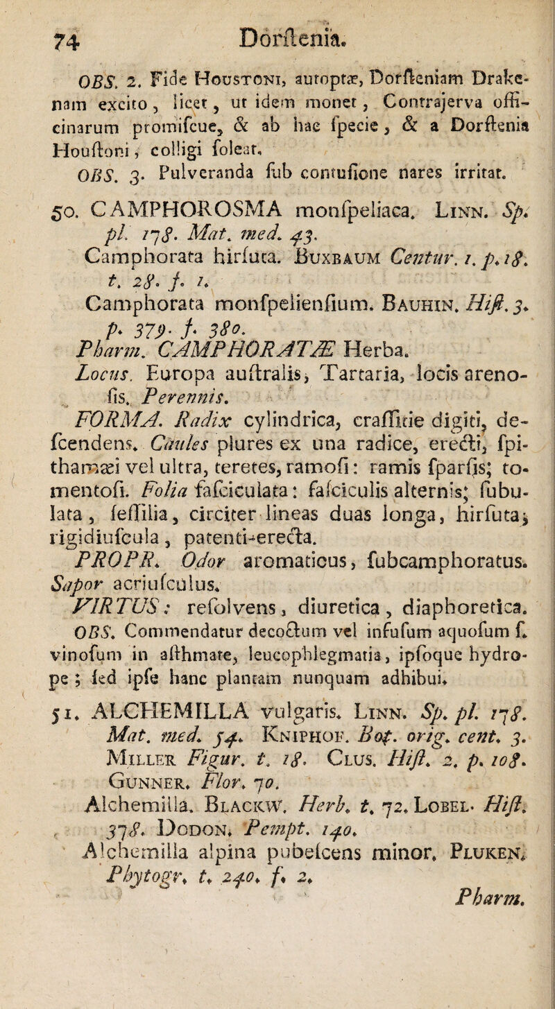 OBS. 2> Fide Housto.ni, auroptae, Doffkniam Drake- nam excito , licet , ut idem monet , Contrajerva offi¬ cinarum promifcue, & ab hae Ipecie , & a Dorftenia Houftoni, colligi foleat, OBS. 3* Pulveranda fub contufione nares irritat. 50, GAMPHOROSMA monfpeliaea, Linn. Sp* pL 17<f. Mat. med\ $3. Camphorata birfiica. JBuxbaum Centur, /. p.18. t. 28. f* /. Camphorata monfpelienfium. Bauhin* Hi fi. 3* P> 379- f< 380. Tharm. CAMPHORATM Herba. Locus. Europa auftralisj Tartaria, locis areno- fis. Perennis. FORMA. Radix cylindrica, craffi.de digiti, de- fcendens* Caules plores ex una radice, eredti, fpi- tharn^i vel ultra, teretes, ramofi: ramis fparfis; to¬ ni en tofi. Folia fafcicuiata: falciculis alternis; Tubu¬ lata, feflilia, circiter lineas duas longa, hirfuta* rigidiufcola, pateriefierecta. PROPE* Odor aromaticus, fubcamphoratus. Sapor acriufcolus* VIRTUS-; refolvens, diuretica, diaphoretica. OBS♦ Commendatur decoctum vel infufum aquofum fi vinofum in afthmate, leucophlegmatia, ipfoque hydro¬ pe ; ied ipfe hanc plantam nunquam adhibui* 51» ALCHEMILLA vulgans* Linn, Sp.pl. 178. Mat. med\ Kniphof, Bot. orig. cent* 3. Miller Figur. £. /<?. Glus. Hift. 2f p. /0<f. Gunner* F/or. 70. Aichemilla, Blackw. Herb. £. 72* Lobel. Hift. 37^* Dodon* Fempt. 1^0. Ajchernilla alpina pubefcens minor* Pluken* Phytogr. t* 2fo* /♦ 2* Pharm,