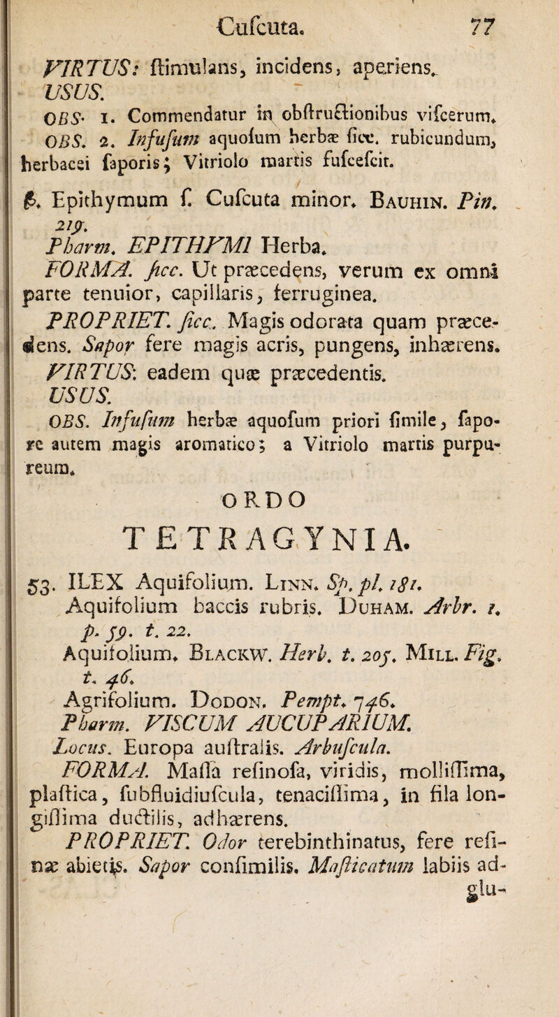 VIRTUS: ftimtilans, incidens, aperiens*. USUS. CBS- i. Commendatur in obftruflionibus vifcerum, CBS. a. Infufutn aquoium herbae fice, rubicundum, herbacei faporis; Vitriolo raartis fufcefcit. £, Epithymum E Cufcuta minor, Bauhin. Pin. 21$. Pharm. EPITHFM1 Herba, FORMA, ficc. Ut praecedens, verum ex omni parte tenuior, capillarisferruginea. PROPRIET, ficc. Magis odorata quam proce¬ dens. Sapor fere magis acris, pungens, inhaerens. VIRTUS, eadem quce procedentis. USUS. CBS. Infufum herba? atjuofum priori fimile, fapo- re autem magis aromatico; a Vitriolo marris purpu¬ reum, * ' ORDO TETRAGYNIA. 53. ILEX Aquifolium. Linn, Sp. pl. i8u Aquifolium baccis rubris. Duham. Arbr. /. p. t. 22. Aquifolium, Blackw. Herb. t. 20J. Mill. Fig, t. 46. Agrifolium. Dodon. Pewpt, 7p.6. Pharm. VISCUM AUCUPARIUM. Locus, Europa auftralis. Arbufculn. FORMA. Mada refinofa, viridis, molliiEma, plaffica, fubfluidiufcula, tenacidima, in fila lon- gidima ductilis, adhaerens. PROPRIET. Odor terebinthinatus, fere red¬ ii se abietis. Sapor confimilis. Mafii catum labiis ad-