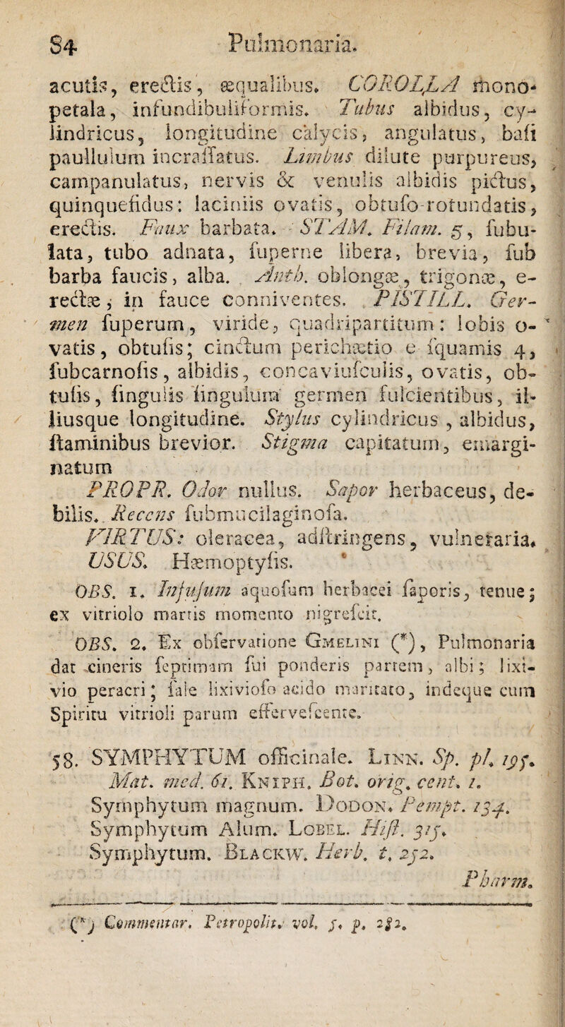 Pulmonaria, $4 acutis, ereftis, aqualibus* CGROLjLA rnono- petala, infundibuliformis* Tubus albidus, cy¬ lindricus, longitudine calycis? angulatus? bafi paullulum incraffatus. Limbus dilute purpureus, campanulatus, nervis & venulis albidis piddus, quinquefidus: laciniis ovatis, obtufo rotundatis, erectis. Faux barbata* : STAM. Filam. g, fabu¬ lata, tubo adnata, fuperne libera? brevia, fub barba faucis, alba. Anti), oblongae, trigonae, e- reciae, in fauce conniventes. PISIILL. Ger¬ men fuperurn, viride, quadripartitum: lobis o- vatis, obtuiis; cincium perichaetio e fquamis 4, fubcarnofis, albidis, concaviufculis, ovatis, ob» tufis, fingulis hngulura' germen fulcientibus, il¬ lius que longitudine. Stylus cylindricus , albidus, flaminibus brevior. Stigma capitatum, emargi¬ na tum PROPR. Odor nullus. Sapor herbaceus, de¬ bilis* Recens fubmucilaginofa. VIRTUS: oleracea, adiirlegens 5 vulneraria* USUS, Htemoptyfis. OBS. 1* Injujum aquofbm herbacei laporis, tenue; ex vitriolo manis momento nigrefeit. OBS* 2, Ex obfervarione Gmelimi (*), Pulmonaria dat cineris feprimam fui ponderis partem ? albi; lixi¬ vio peracri j faie lixiviofo acido maritato, indeque curn Spiritu vitrioli parum esfervefeenre. 58. SYMPHYTUM officinale. Linn. Sp. pi, /py. Mat. med. 61. Kniph. Bot, orig. cent* /. Syrnphytum magnum. Dodon* Pempt. /jy* Symphytum Alum* Lobel. Hift. y/j* Syrnphytum. Blackw. Hevb. t, 252* Pbnrm« Commentar. Fctropolit. yo/, /« p, 2^2.