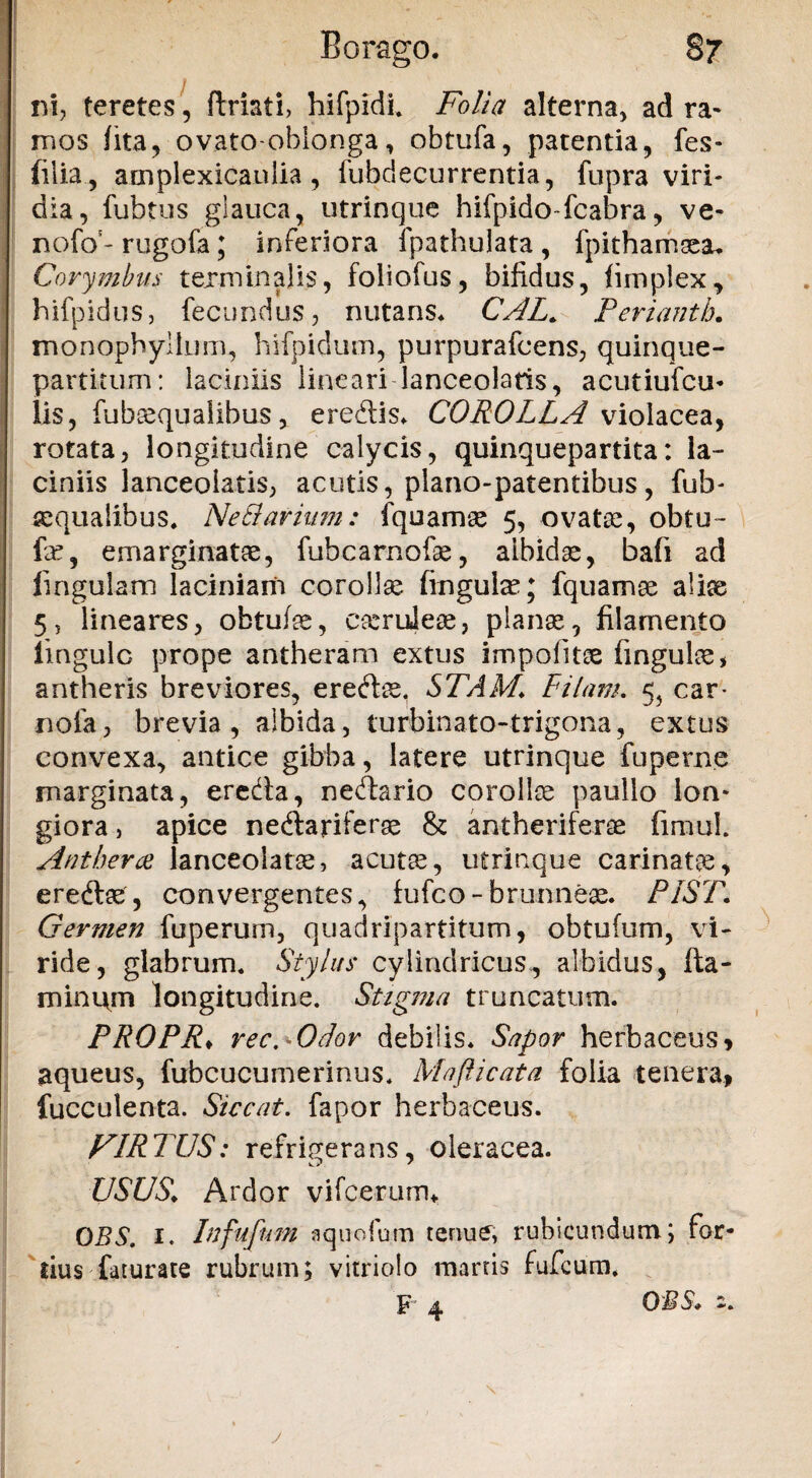 nh teretes , ftriati, hifpidl Folia alterna, ad ra¬ mos fita, ovato-oblonga, obtufa, patentia, fes- filia., amplexicaulia, fubdecurrentia, fupra viri¬ dia, fubtus glauca, utrinque hifpido fcabra, ve- nofo5- rugofa; inferiora fpathulata , fpithamsea* Corymbus terminalis, foliofus, bifidus, limplex, hifpidus, fecundus, nutans* CAL. Perianth. monophyllum, hifpidum, purpurafcens, quinque¬ partitum: laciniis lineari lanceolaris, acutiufcu* lis, fubcequalibus, eredis* COROLLA violacea, rotata, longitudine calycis, quinquepartita: la¬ ciniis lanceolatis, acutis, plano-patentibus, fub- requaiibus* Netlarium: fquamae 5, ovatoe, obtu- fe, emarginate, fubcarnofe, albidae, bafi ad lingulam laciniam corollae fingute; fquamse alice 5, lineares, obtufae, c&mleae, planae, filamento iingulc prope antheram extus impolitae fingulae, antheris breviores, eredae. STAM\ Pilam. 5, car* nola, brevia, albida, turbinato-trigona, extus convexa, antice gibba, latere utrinque fu perne marginata, ereda, nedario corollae paullo lon¬ giora , apice nedariferas & antherifene fimul. Ant herae lanceolatae, acutae, utrinque carinatae, eredae, convergentes, fufco - brunneae. PIST. Germen fuperum, quadripartitum, obtulum, vi¬ ride, glabrum* Stylus cylindricus, albidus, fta- minitm longitudine. Stigma truncatum. PROPR♦ rec.^Odor debilis. Sapor herbaceus, aqueus, fubcucumerinus. Mafticata folia tenera, fueculenta. Siccat, fapor herbaceus. FIRTUS: refrigerans, oleracea. USUS.i Ardor vifcerurru OBS. 1. Infufnm aquofum tenue, rubicundum; for¬ tius faturate rubrum; vitriolo marris fufcum. F 4 OBS* 2. j