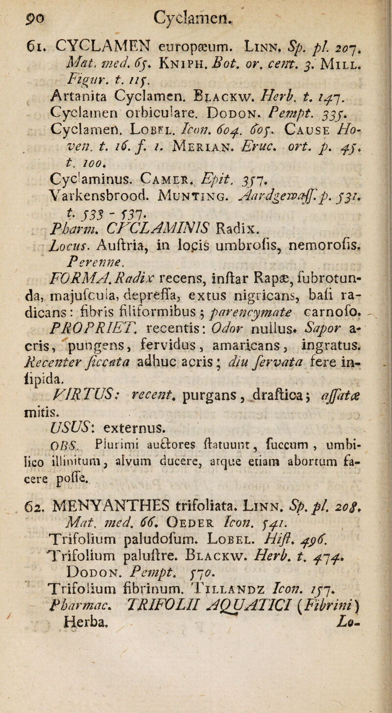 po Cyclamen. 61. CYCLAMEN europseum. Linn, Sp. pL 207. Mat\ med\ 6j* Kniph. Bot. or. cem. 5. Mill. Fignr. t. np Artanita Cyclamen. Blackw. Herb. t. /^7. Cyclamen orbiculare. Dodon. Pempt. 555% Cyclamen. Lobel. Aw/. Cause //0- w;;. t. 16. /. /. Meria.n* £>*/<?. or£. p. t. /<?<?. Cydaminus. Camer. £/>/A 7/7. Varkensbrood. Munting. Aardgewaff.p. jyi* t. J33 - f37* CFCLAMIN1S Radix. Locus. Auftria, in lopis umbrofis, nemorofis. Perenne. FORMA, Radix recens, inftar Rapae, iubrotun- da, majufcuia, depreffa, extus nigricans, bafi ra¬ dicans : fibris filiformibus 5 parencymate carnoio. PROPRIET, recentis: Odor nullus* Sapor a- eris, pungens, fervidus, amaricans, ingratus. Recenter fice ai a adhuc acris 5 diu fiervata fere in- lipida. FIR TUS: recent* purgans , draftioa j affatae mitis. USUS: externus. QBS, Plurimi auftores ftatuunt, fuccum , umbi¬ lico illinitum, alvum ducere, atque etiam abortum fa¬ cere pofle. 62. MENYANTHES trifoliata. Linn. Sp. pl. 20S♦ Mat. med. 66* Oeder Icon. Trifolium paludofum. Lobel. Hifit. j$6. Trifolium palulire. Blackw. Herb. t. ^7^. Dodon. Pempt, /70. Trifolium fibrinum. Tillandz Icon. //7* Phartnac* TRIFOLII AQUATICI (Fibrini) '* /