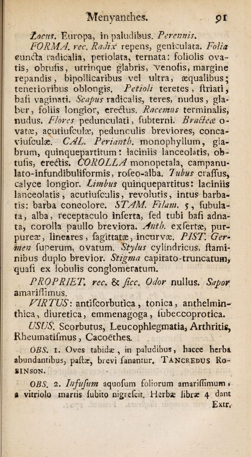 'Menyanthes. pi Locus. Europa, in paludibus. Peremiis. FORMA. m\ Radix repens, geniculata» Folia eundla radicalia, petiolata, ternata: foliolis ova¬ tis, obtuiis, utrinque glabris, ^enofis, margine repandis, bipollicaribus vel ultra, aequalibus; tenerioribus oblongis. Petioli teretes, ftriati, hafi vagimtL Scapus radicalis, teres, nudus, gla¬ ber, foliis longior, eredus. Racemus terminalis, nudus» Flores pedunculati, fubterni. Bv allece o- vatce, acutiufcula?, pedunculis breviores, conca- viufculse. CAL. Pevianth. monophyllum, gla¬ brum, quinquepartitum: laciniis lanceolatis, ob- tufis, ere&is. COROLLA monopetala, campanu- lato-infundibuliformis, rofeo-alba. Tubus crafius, calyce longior. Limbus quinquepartitus: laciniis lanceolatis, acutiufculis, revolutis, intus barba¬ tis: barba concolore. STAM. Filam. 5, fubula- ta, alba, receptaculo inferta, fed tubi b3fi adna- ta, corolla paullo breviora. Antb. exfertae, pur¬ purea?, lineares, fagittatoe, incurvae. PIST. Ger- men fuperum, ovatum. Stylus cylindricus, flami¬ nibus duplo brevior. Stigma capitato-truncatum, quafi ex lobulis conglomeratum. PROPRIET\ rec. & Jicc. Odor nullus. Sapor amarifilmus. VIRTUS: antifcorbutica, tonica, anthelmin- thica, diuretica, emmenagoga, fubeccoprotica. USUS. Scorbutus, Leucophlegmatia, Arthritis, Rheumatifmus, Cacoethes. OBS. 1. Oves tabidae, in paludibus, hacce herba abundantibus, padae, brevi fanantur. Tancredus Ro- -SINSON. ~ « OBS. 2. lufufum aquofum foliorum amariflimum § a vitriolo martis lubito nigrefcir. Herbse librse 4 dant v \ Extr.