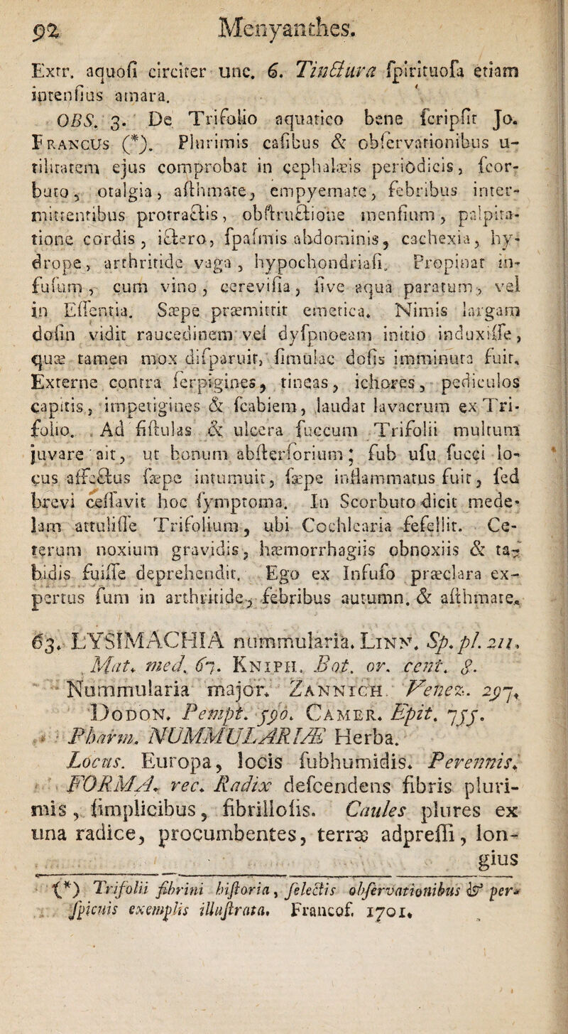 9% Menyanthes. Exrr. aquofi circiter unc. 6. TinSlura fpirituofa etiam iotenfius amara. OBS. 3. De Trifolio aquatico bene fcripfir Jo. E Rancus (*). Plurimis cadbus & observationibus u- tiluatem ejus comprobat in cephalaeis periodicis, fcor- buto 5 otalgia, adhmate, empyemate, febribus inter¬ mittentibus protrafUs, obftru£tiotie mendum , palpita¬ tione cordis 5 iflero, fpafmis abdominis? cachexia, hy¬ drope, arthritide vaga, hypochondria!!. Propinat in- fufum , cum vino, cerevifia, live aqua paratum, vel in Edentia. Saepe praemittit emetica* Nimis largam dofin vidit raucedinem vel dyfpnoeam initio induxiife, quae tamen mox difparuir, dmukc dods imminuta fuit. Externe contra lerpigines, tineas, ichores, pediculos capitis} impetigines & Labieni, laudat lavacrum ex Tri¬ folio. . Ad 'fiftulas & ulcera fuccum Trifolii multum juvare ait, ut bonum abfterforium * fub ufu fuccl lo¬ cus a ftefbus iaepe intumuit, fepe inflammatus fuit, fed brevi ceffavit hoc fymptoma. Io Scorbuto dicit mede* lam attuli(le Trifolium, ubi Cochlearia fefellit. Ce¬ terum noxium gravidis, htemorrhagiis obnoxiis & ta¬ bidis fuiffe deprehendit. Ego ex Infufo praeclara ex¬ pertus fimi in arthritide, febribus aummn, & aithmare* 63* LYSIMACHIA nummularia* Lin>\ Sp.pl.21u , Mat* med%6i. Knipie Bot. or. ccnt. g. Nummularia major* Zannxch. Venez. 2g~j< Dodon* Pempt. jfid. Camer* 'Epii. yjj. • - Pharm. NUMMULARIAE Herba. Locus. Europa, locis fuhhumidis* Perennisy FORMA* rec\ Radix defeendens fibris pluri¬ mis , fi m pii cibus, fibriliolis. Caules plures ex una radice, procumbentes, terras adpreffi, lon¬ gius «g».. — - - .n»».-,.,.,, I, -■ ----- tS) Trifolii fibrini bifioria, fe lectis obferv (itionibus per* Rienis exemplis ilhiftrata, Francof, 1701*