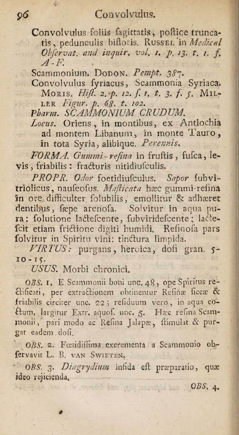 ' » Convolvulus foliis fagittatis, poftice trunca¬ tis, pedunculis bifloris. Russel/in Medicat Obfervat, anci inquir. vof i* p, /j. t. /. y/-F. Scammonium* Dodon* Pempt. 3^7, Convolvulus fynacus, Scammonia Syriaca* Moris. Hift. 2, p. 12* f. /. t, 3. f. j, Mil- ler Figur. p. f* 102* Pbarm. SCAMMONIUM CRUDUM. Locus* Oriens, in montibus, ex Antiochia ad montem Libanum, in monte Tauro, in tota Syria, alibique. Perennis* FORMA. Giirnmi- refina in frufus, fufca, le¬ vis , friabilis : fradhmS nitidiufculis* PROPR. Odor foetidiufculus* Sapor fubvi- triolicus, naufeofus. Mafticata hsec gummi-reiina in ore difficulter Cohibilis, emollitur & adhaeret dentibus, fepe arenofa. Solvitur in aqua pu¬ ra: folutione ladlefcente, fubviridefcente; lafte- fcit etiam fridtione digiti humidi. Refmofa pars Calvitur in Spiritu vini: tindlura limpida. VIRTUS: purgans, heroica, doli gran. 5- 10 -15. USUS. Morbi chronici OES» 1* E Scammonii boni unc, 48, ope Spiritus re- Qificati, per exrraftionem obtinentur Red nae becce & friabilis circiter upc. 22 ) refiduum vero , in aqua co- fturn, largitur Extr* aqupf. unc* 5. Haec refina Scam¬ monii , pari modo ac Refina Jalaps, ifimulat & pur¬ gat eadem , doli. QBS. 2. Fieri di Rima excrementa a Scammonio ob- fervavit L. B. van Swieten* OB$, 3. ' Diagry dium infida efl praeparatio, quae ideo rejicienda,