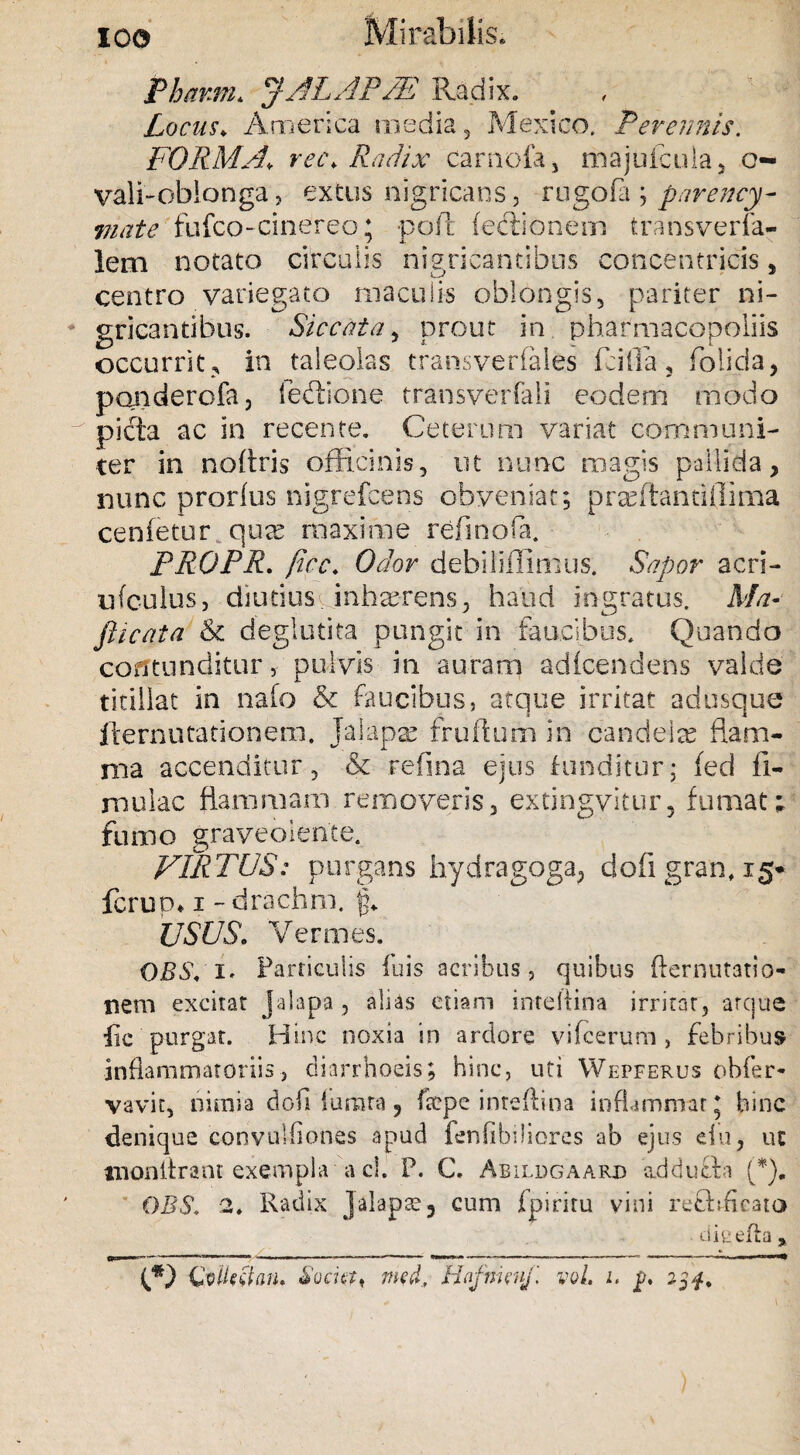 IO© Mirabilis. Phami. JALAP/E Radix. Locus♦ America media, Mexico. Perennis. FORMA, rec. Radix carnofa, majufcula, o- vali-oblonga, extus nigricans, rngofa ; parency- mate fufco-cinereo; poli lectionem transverfa- lem notato circulis nigricantibus concentricis, centro variegato maculis oblongis, pariter ni¬ gricantibus. Siccata, prout in pharmacopoliis occurrit e in taleolas cransverfales fcilla , foiicia > pqnderofa, fedione transverfali eodem modo picta ac in recente. Ceterum variat communi¬ ter in noftris officinis, ut nunc magis pallida, nunc prorfus nigrefcens obveniat; prafitantiflima cenfettir qure maxime refinofa. PROPR. fice. Odor debiliflimus. Sapor acri- uf culus, diutius inhaerens, haud ingratus. Ma- flicata &i deglutita pungit in faucibus. Quando contunditur, pulvis in auram adfcendens valde titillat in nafo & faucibus, atque irritat adusque flernutationem. Jaiapae frufturn in candete flam¬ ma accenditur, & refina ejus funditur; fed li¬ mulae flammam removeris, extingvitur, fumat; fumo graveolente. VIRTUS: purgans hydragoga, dofi gran, 15* ferum 1 - drachm. fp USUS. Vermes, OBS,'l' Farriculis fuis acribus, quibus fternutatio- rtem excitat Jalapa, alias etiam inteftina irritat, arque fic purgat. Hinc noxia in ardore vifeerum , febribus inflammatoriis, diarrhoeis; hinc, uti Wepferus obfer* vavit, nimia dofidurata, ftepe inteftina inflammtir * hinc denique convulflones apud fenfibiliores -ab ejus du, uc tnonflrant exempla a cl. F. C. Abildgaarjd addufta (*). DBS. 2, Radix J alapae 3 cum fpiriru vini refhfleato dieefla , ifi) GoUrtfon, Societ < med, Hafmcuf. vol. 1. f. 23$.