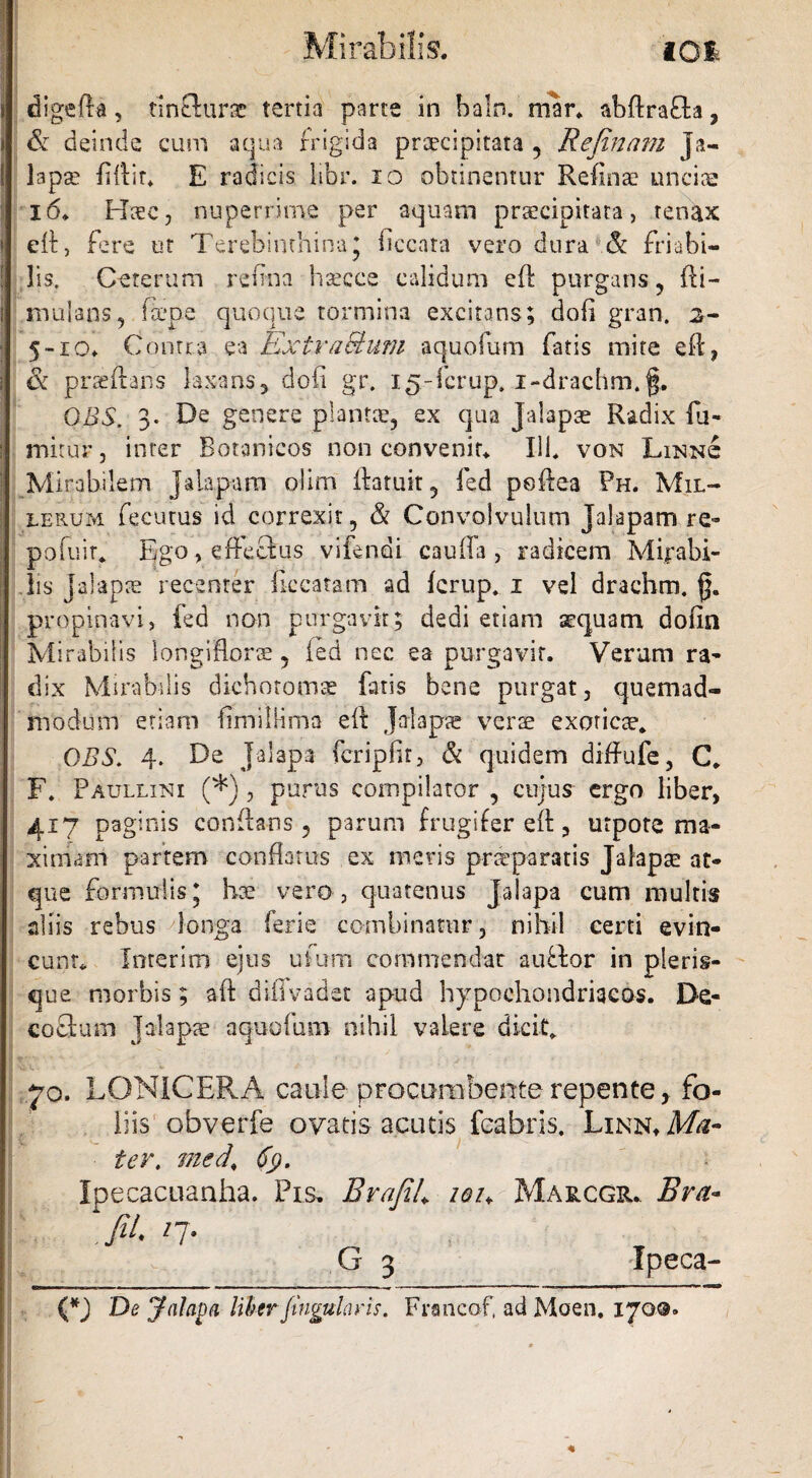 digefta, tinflurar tertia parte in baln. mar. abdrafh, & deinde cum aqua frigida praecipitata , Rejinam Ja- lapse fidit* E radicis libr. io obtinentur Refinae unciae 16* Haec, nuperrime per aquam praecipitata, tenax ed, fere ut Terebinthina* ficcara vero dura & friabi¬ lis. Ceterum refina hsecce calidum ed purgans, di- tnulans, fcepe quoque tormina excitans; dofi gran. %- 5~ro* Contra ea Extraehwi aquofum fatis mite ed, & praedans laxans, dofi gr. 15-fcrup. i-drachm.f. GBS. 3. De genere plantae, ex qua Jalapae Radix fu- mitur, inter Botanicos non convenit* 111* von Linn<£ Mirabilem ] alapam oiim ftatuit, fed peftea Ph. Mil- lerum fecurus id correxit, & Convolvulum Jalapam re- po fu it* ^go, effectus vifendi caufia , radicem Mirabi¬ lis jalapte recenter ficcatam ad ferup. 1 vel drachm. g. propinavi, fed non purgavit; dedi etiam sequam dofin Mirabilis longiflorae, ied nec ea purgavit. Verum ra¬ dix Mirabilis dichotomse fatis bene purgat, quemad¬ modum etiam fimilHma ed jalapa? verte exoticae* OBS. 4. De jalapa fcripfit, & quidem diffufe, C. F. Paullini (*), purus compilator , cujus ergo liber, 417 paginis conflans ? parum frugifer ed, utpote ma¬ ximam partem conflatus ex meris praeparatis Jalapa? at¬ que formulis; hse vero, quatenus jalapa cum multis aliis rebus longa ferie combinatur, nihil certi evin¬ cunt* loterim ejus ufum commendat auffcor in pleris- que morbis; ad diiTvadet apud hypochondriacos. De- cofitum Jalapa aquofum nihil valere dicit* 70. LONICERA caule procumbente repente t fo¬ liis obverfe ovatis acutis fcabris. LiNN*Msr- ter, med\ 6$. Ipecacuanha. Pis. BrafiL iou Marcgr* Bra« fii. /7. G 3 Xpeca- (*J De yalapa liber -fingularis. Francof, ad Moen. 170©. (