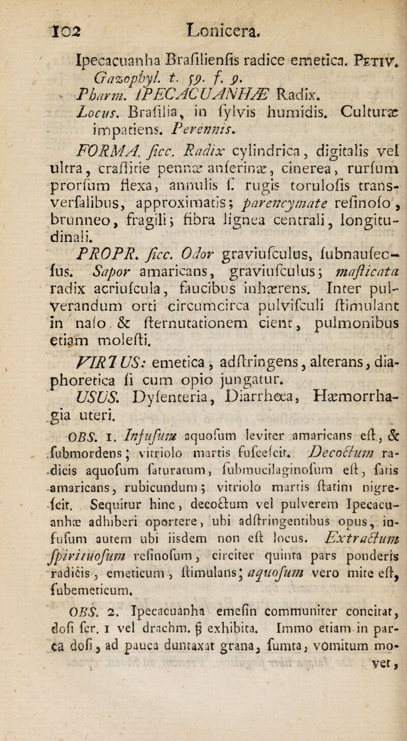 Ipecacuanha Brafilienfis radice emetica. Petivi Gazopbyl. t. fg. f. g. Phcirm. IPECACUANHA Radix. Locus. Brafiiia, in fyivis humidis. Culturx impatiens. Perennis. FORMA. JIcc. Radix cylindrica 3 digitalis vel ultra, crallirie penna? anferinx, cinerea, rurfum prorium flexa, annulis i. rugis torulofis trans- verfalibus, approximatis; parencymate relinofo , brunneo, fragili; fibra lignea centrali, longitu¬ dinali. PROPR. ficc. Odor graviufculus, fubnanfec- fus. Sapor amaricans, graviufculus; maflicata radix acriufcula, faucibus inhaerens. Inter pul¬ verandum orti circumcirca pulvifculi ftimulant in na(o.& ile mutationem cient, pulmonibus etiam molefti. FIRJUS: emetica , adflringens, alterans, dia¬ phoretica fi cum opio jungatur. USUS. Dyfenteria, Diarrhoea, Haemorrha¬ gia uteri. OBS. i. Injufum aquofum leviter amaricans eft., & fubmordens J virriolo martis fufcefcir. Decochim ra¬ dicis aquofum faturatum, fubmucilaginoium eft, faris amaricans, rubicundum; virriolo martis flarim nigre- Icit, Sequitur hinc, decoftum vel pulverem Ipecacu- anhae adhiberi oportere, ubi adftringentibus opus, in- fufum autem ubi iisdem non eft locus. Extracium fpiriiiiofum refinofum, circiter quinta pars ponderis radicis, emeticum, ftimulansj aquofum vero mite eft, fubemeticum. DES. 2. Ipecacuanha emefin communiter concitat, doli fer. i vel drachm. jj exhibita. Imtno etiam in par¬ ca dofi, ad pauca duntaxat grana, fumta, vomitum mo- ver,