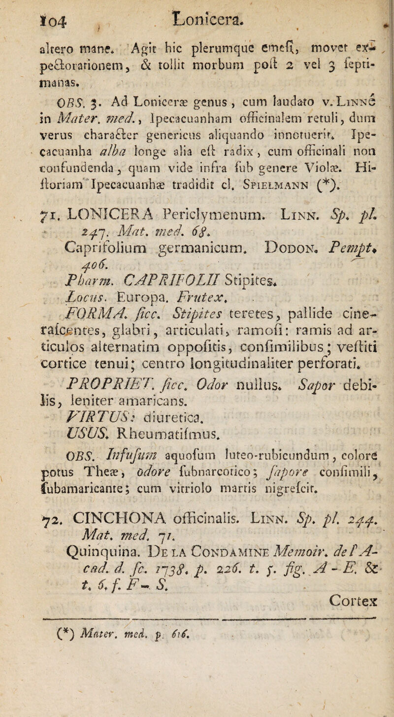 altero mane. Agit hic plerumque etntfl, movet ex-- , perorationem 3 & toliit morbum poft 2 vel 3 iepti- manas. DBS. Ad Lonicera? genus , cum laudato v. Linn6 in Mater. med., lpecacuanham offieinalem retuli, dum verus cbarafler genericus aliquando innotuerit* Ipe- cacuanha alba longe alia eft radix, cum officinali non confundenda, quam vide infra fub genere Violae. Hi- floriam 'Ipecacuanhae tradidit cl. Sfielmann (*). ■ ! • «11:;,• ;A; y : :?’E , :.' ' ' & j ' i?-.g 71. LONICERA Periclymenum. Linn. Sp, pL zp7. Mat. med, 6$, Caprifolium germanicum. Dodon. Pempt♦ po6. Pharm. CAPR1F0LII Stipites. ' • Locus. Europa. Frutex, FORMA, ficc. Stipites teretes, pallide cine- raicentes, glabri, articulati, ramofi: ramis ad ar¬ ticulos alternarim oppofitis, confimilibus; veftiti cortice tenui; centro longit.udinaliter perforatu PROPRIET. Cb/or nullus. Sapor debi¬ lis, leniter amaricans. PARTUS: diuretica. USUS\ Rheumarifmus. QBS. Infufum aquofum luteo-rnbicundum, colord potus These, odore fubnarcorico; fapore confimili, fubamaricante; cum vitriolo marris nigrefcir. 72. CINCHONA officinalis. Linn. Sp. pL ipp. Mat. med, 7/. Quinquina. De la Condamine Mernoir, deF A- cad. d. fc. ijjc?* p. 226. i. y. fig, A - E, & i, 6, f F ~ S, . Cortex (*) Mater, med. p. fif. J