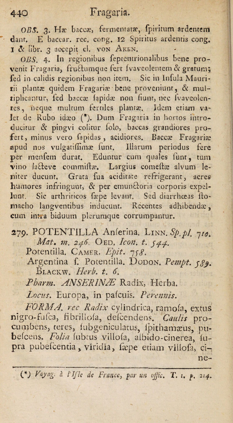 0B$. 3. Hae baccae, fermentatae, fpiritum ardentem ' dant* E baccar, ree. cong. 12 Spiritus ardentis cong. I &amp; lior. 3 aocepit ci, von Aken. OBS. 4. In regionibus feptemrionaiibus bene pro¬ venit Fragario, frufturnque fert fvaveolentem &amp; gratum, fed in calidis regionibus non item. Sic in Infula Mauri- tii plantae quidem Fragariae* bene proveniunt, &amp; mul¬ tiplicantur, fed baecae (apidte non fiunt, nec ivaveolen- tes ? neque multum fertiles plantae. Idem etiam va¬ let de Rubo idaeo (*). Dum Fragaria in hortos intro¬ ducitur ■&amp; pingvi colitur folo, baccas grandiores pro¬ fert, minus vero lapidas, acidiores. B-accae Fragariae apud nos vulganfiimae funt. Illarum periodus fere per menfem durat. Eduntur cum quales ‘fiant, tum vino laffeve commifts?» Largius comefhe alvum le¬ niter ducunt* Grata fua aciditate refrigerant, acres humores infringunt, &amp; per emunctoria corporis expel¬ lunt, Sic arthriticos fscpe levant. Sed diarrhoeas fto- rnacho iangventibus inducunt. ‘Recentes adhibendae, cum intra biduum plerumque corrumpantur. U , ; ■ * 279. POTENTILLA Anferina. Linn. Sp.pl 7/^ Mat♦ m. 246, Oed. Icon. t. 544. Potentilla. Camer» Epit. 7ydh Argentma f; Potentilla. Dodon. Pempt. Blackw. Hevb. t. 6. Pbarm. ANSERINAE Radix, Herba. Locus* Europa, in pafcuis. Perennis. FORMA’ ree Radix cylindrica, ramofa, extus nigro-fufca, fibrillofa, defcendens. Caulis pro¬ cumbens, teres, fubgeniculatus, fpithamacus, pti- befcens. Folia fubtus villofa, aibido-cinerea, fu- pra pubefcentia y viridia, ixpc etiam villofa, ci~ 1 - ne- O Va Ufh de France, par un ojjic. T. u f. 214. . ^ ■ / /
