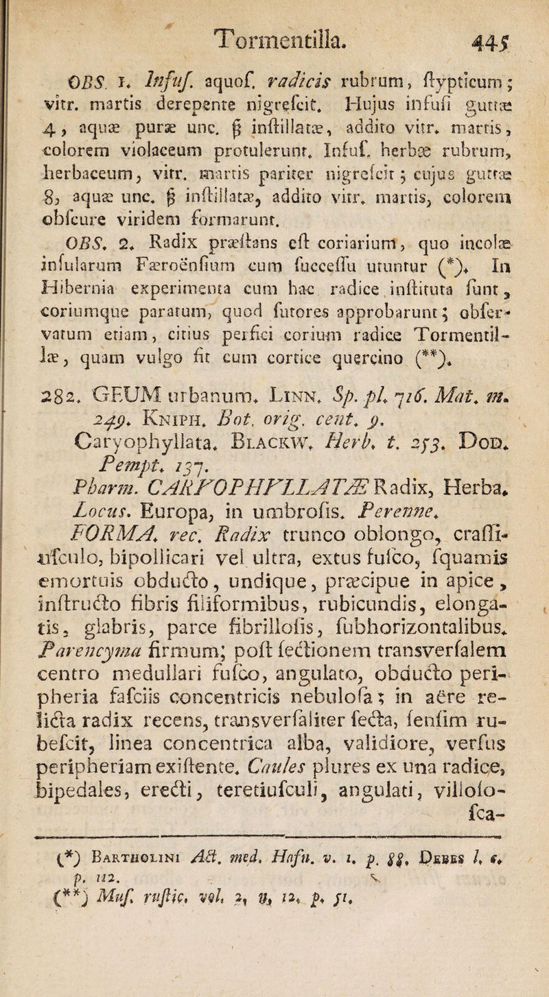 CBS. i* hifuf. aquof. radicis rubrum, ftypticum; vitr. martis derepente nigrefcit* Hujus infufi guttae 4, aqute purae unc. ^ inftillatte, addito vitr* marris, eoiorem violaceum protulerunt. Infuf. herbas rubrum, herbaceum; vitr. martis pariter nigrefcir ; cujus guttae 8, aquae unc. {? inhillatag addito vitr. martis, colorem obicure viridem formarunt. OBS. 2* Radix pradfans eft coriarium, quo incolae infularum Faeroeofinm cum fucceffu utuntur (*)* In Hibernia experimenta cum hac radice inflituta funt , coriumque paratum, quod furores approbarunt; obfer- varum etiam, citius perfici corium radice Tormentil- Ite, quam vulgo fit cum cortice quercino (**)* 282. GEUM urbanum* Linn* Sp.pL 716Mat* m* 24$. Kniph* Bot. orig. cent* y. Caryophyllata* Blackw. Herb♦ £, 275* Doo* Pempt* /57. Pbarm. CARFOPHFLLATPE Radix, Herba* Locus. Europa, in umbrofis* Peremte* FORMA* Radix trunco oblongo, craffi- uTculo, bipoliicari vel ultra, extus fufco, fquamis emortuis obdudo, undique, praecipue in apice, inftrudo fibris filiformibus, rubicundis, elonga* tls2 glabris; parce fibrillofis, fubhorizontaiibus* Par en cyma firmum; poft fedionem transverfalem centro medullari fufco, angulato, obducto peri-- pheria fafciis concentricis nebulofa; in aere re~ lida radix recens, transverfaliter feda, fenfim ru- befcit, linea concentrica alba, validiore, verfus peripheriam exiflente* Caules plores ex ima radice, bipedales, eredi, teretiufculi, angulati, villoio- fca- Bartholini Ad. med, Hofn. v. z. p. ff. Debes /, c* p. 112. v (**) Muft ruJHc, vqI, 2, p* /z*