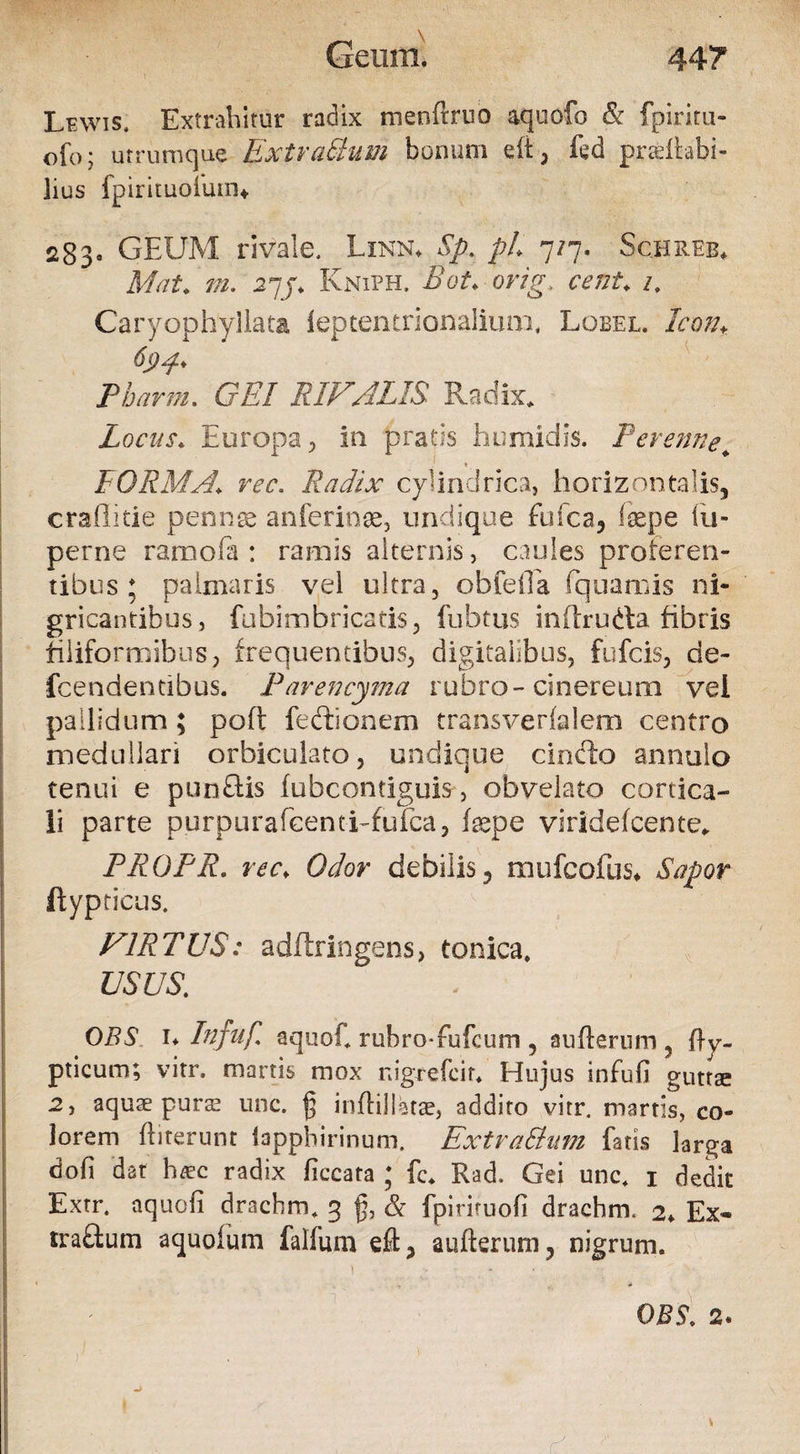Lewis. Extrahitur radix menftruo aquofo & fpiritu- ofo; utrumque ExtvaUum bonum elt , fed prsltabi- lius fpirituofutn* 283« GEUM rivale. Linn* Sp. pL 7/7. Schreb* MaU m. 27/. Kniph. BoU ong, cent♦ /. Caryophyliata ieptentrionalium, Lobel. Icon* Pbarm. G£7 RIVALIS Radix. Locus. Europa , in pratis humi dis. Perenne* } « FORMA* rec. Radix cylindrica, horizontalis, craflitie pennae anferinae, undique fufea, tepe iu- perne ramofa : ramis alternis, caules proteren¬ tibus; palmaris vel ultra, obfeiEa fquarms ni¬ gricantibus, fubimbricatis, fubtus inhruda fibris filiformibus, frequentibus, digitalibus, fufeis, de- fcendendbus. Parencyma rubro-cinereum vel pallidum; poft fedionem transverlalem centro medullari orbiculato, undique cincto annulo tenui e punftis fubcontiguis, obvelato cortica¬ li parte purpurafecnti-fuica, tepe viridefeente. PROPR. rec\ Odor debilis, mufeofus* Sapor ftypticus. VIRTUS: adftringens, tonica. USUS. OBS 1* Infuf aquot ruhro-fufcum , aufterum , ftv- pticum; virr. martis mox nigrefeir. Hujus infufi guttae 2, aquae purae unc. {3 inftillatse, addito vitr. martis, co¬ lorem ftiterunr lapphirinum. Ext ratium fatis larga dofi dat h^ec radix ficcata ; fc. Rad. Gei unc. 1 dedit Extr. aquali drachm. 3 fy & fpiriruofi drachm. 2* Ex- traftum aquofum falfum eft, aufterum, nigrum.