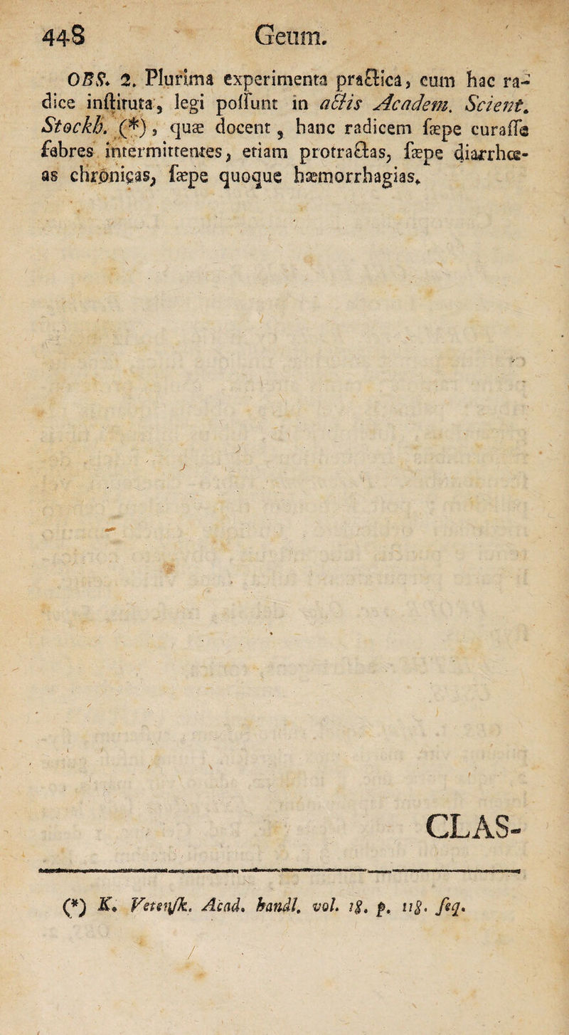 0B8* 2. Plurima experimenta praffica, cum hac ra¬ dice inftiruta, legi poliunt m aci is Academ. Scient* Stockh. (*), quse elocent , hanc radicem fgepe curalia febres intermittentes} etiam protra£tas; fepe uiarrhee- as cHrjpnips; fepe quoque baemorrhagias* CLAS- (*) Vitittfk' Ac ad* handl, vol. ?$* £>. u$. fiq* ■ * /