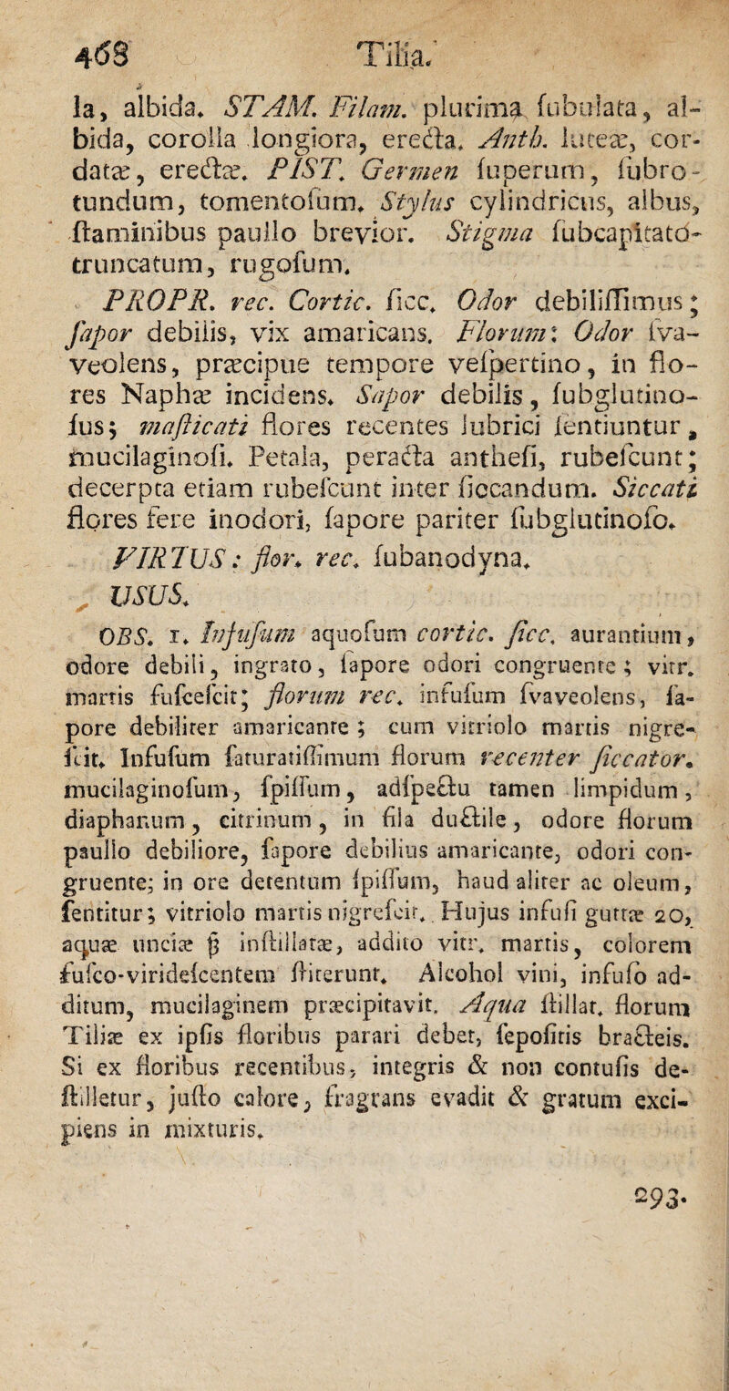 Ia, albida* STAM. Filam. plurima fabulata, al¬ bida, corolla longiora, eredta. Anth, luceam, cor¬ data, erecfbx P1ST\ Germen fuperum, fubro- tundum, tomentolum* Stylus cylindricus, albus, flaminibus paullo brevior. Stigma fubcapitatd- truncatum, rugofum. PROPR. rec. Cortic. ficc. Odor debiliflimus * fip or debilis, vix amaricans. Piorum: Odor fva- veolens, praecipue tempore vefperdno, in flo¬ res Naphre incidens* Sapor debilis, fubglutino- fus; mafticati flores recentes lubrici lentiuntur # mucilaginofi* Petala, perada anthefi, rubeflcunt; decerpta etiam rubefcunt inter ficcandum. Siccati flores fere inodori, fapore pariter fubgliuinofc* VIRPUS: flor., rec* fubanodyna* USUS* OBS» i* Infufum aquofum cortic. ficc, aurantiunij odore debili, ingrato, lapore odori congruente ; vitr. inanis fufcefcit* florum rec* infufum fla veolens, fa¬ pore debiliter amaricanre ; cum vitriolo martis nigre- fcit* Infufum fcturatiflimum florum recenter ficcator« mucilaginofurn, fpilfum, adfpeftu tamen limpidum, diaphanum, citrinum, in flia duflile, odore florum paullo debiliore, fapore debilius amaricante, odori con¬ gruente; in ore detentum ipiflum, haud aliter ac oleum, fentitur; vitriolo manis nigrefeir. Hujus infufl guttae 20, a<quae unciae p inftiliatas, addito vitr. martis, colorem fufco-viridekenCem fliterunt. Alcohol vini, infufb ad¬ ditum, muciiaginem praecipitavit. Aqua flillat. florum Tiliae ex ipfls floribus parari debet, fepofitis brafleis. Si ex floribus recentibus, integris & non contufis de- ftilletur, jufto calore, fragrans evadit & gratum exci¬ piens in mixturis* ^93-