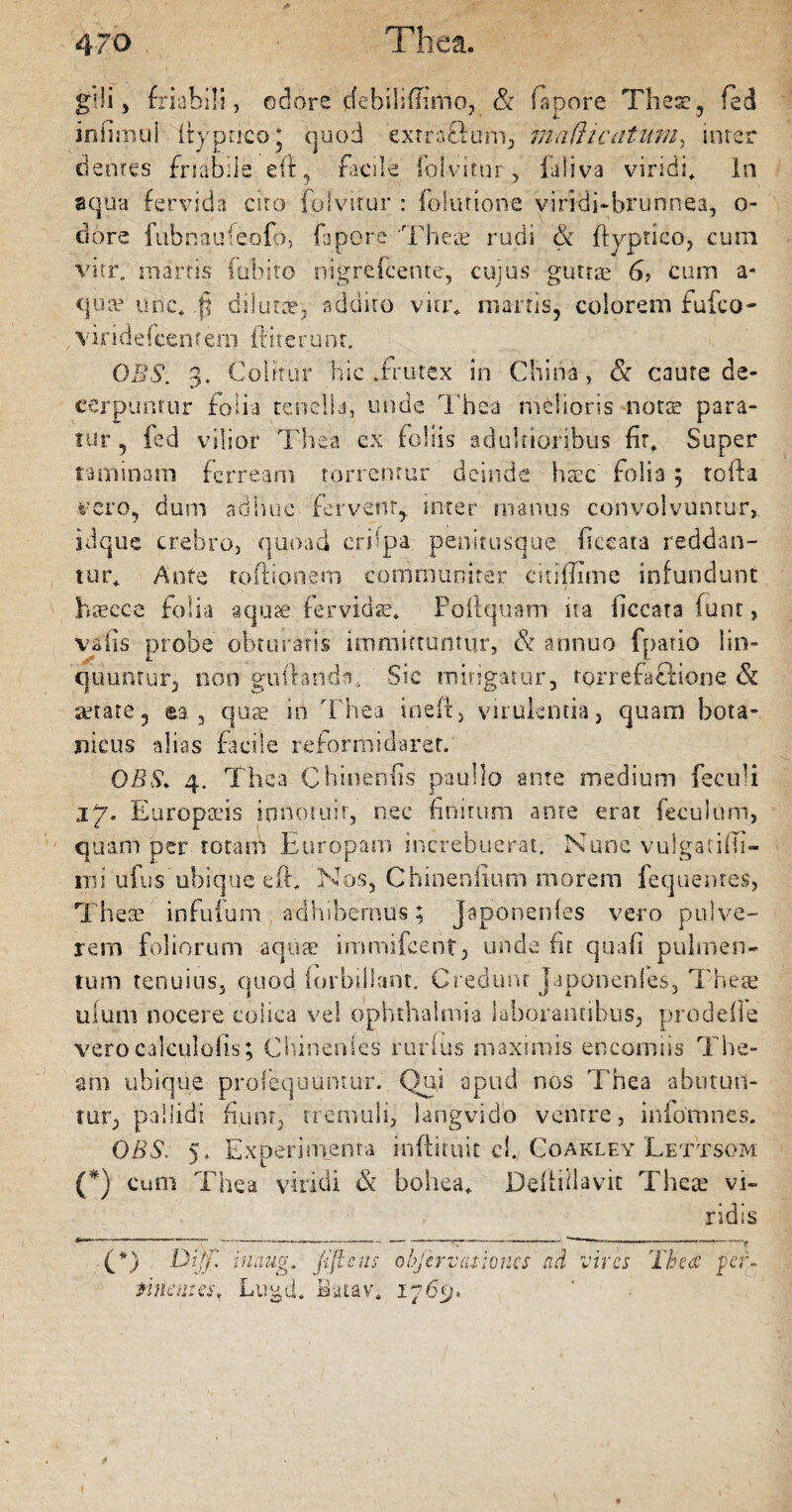 gdi, friabili, odore debiliffimo, & fapore Thesi, feci in imuil ftypnco* quod exrraflurn, maHicatum, inter dentes friabile eft, facile folvitur, ialiva viridi* in aqua fervida cito folvitur : folutione viridi-brunnea, o- dore fubnaufeofo, fapore 'Thea? rudi & ftyptico, cum virr. marris fubito nigrefcente, cujus’ guttae 6? cum a* qua? une* .fj dilutae, addito vitr* manis, colorem fufeo- viridefcenrem ftiterunt. 0B$. 3. Colitur hic .frutex in China, & caute de¬ cerpuntur folia tenella, unde Thea rodioris nota? para¬ tur , fed vilior Thea ex foliis adultioribus fr* Super taminam ferream torrentur deinde haec folia 5 tofta. tfero, dum adhuc fervent,, inter manus convolvuntur, idque crebro, quoad crilpa penitusque ficeata reddan¬ tur* Ante toftionem communiter citifTime infundunt hfficce folia aquae fervidae* Poli quam ua necata funt, vatis probe obturatis immittuntur, & annuo fpatio lin¬ quuntur, non guflanda. Sic mitigatur, torrefaftione & aetate, ea, quae in Thea ineft, virulentia, quam bota- jaicus alias facile reformidaret. GBS. 4. Thea Chinenfis paullo ante medium feculi 17. Europ&hs innotuit, nec finitum ante erat fetuium, quam per totam Europam increbuerat. Nunc vuigatifb- rni ufus ubique eft* Nos, Chinenfium morem fequentes, Thea? infuium adhibemus; japonenfes vero pulve¬ rem foliorum aquae immiicent, unde fit quafi pulmen¬ tum tenuius, quod (orbiliant. Credunt japonenfes, Theae ufum nocere colica vel ophthalmia laborantibus, prodefle verocalculoiis; Chinenfes nudus maximis encorniis The- am ubique profequumur. Qui apud nos Thea abutun¬ tur, pallidi fiunt, tremuli, langvidb ventre, infomnes. OBS. 5* Experimenta inftituit ci. Coakley LetTsom (*) cum Thea viridi & bohea* Defiidavit Theae vi¬ ridis (*) Dijfi inaug. fijleus ohjervraioncs ad vires Thea per. tine n: es, Lugd. Batav, 176^. I