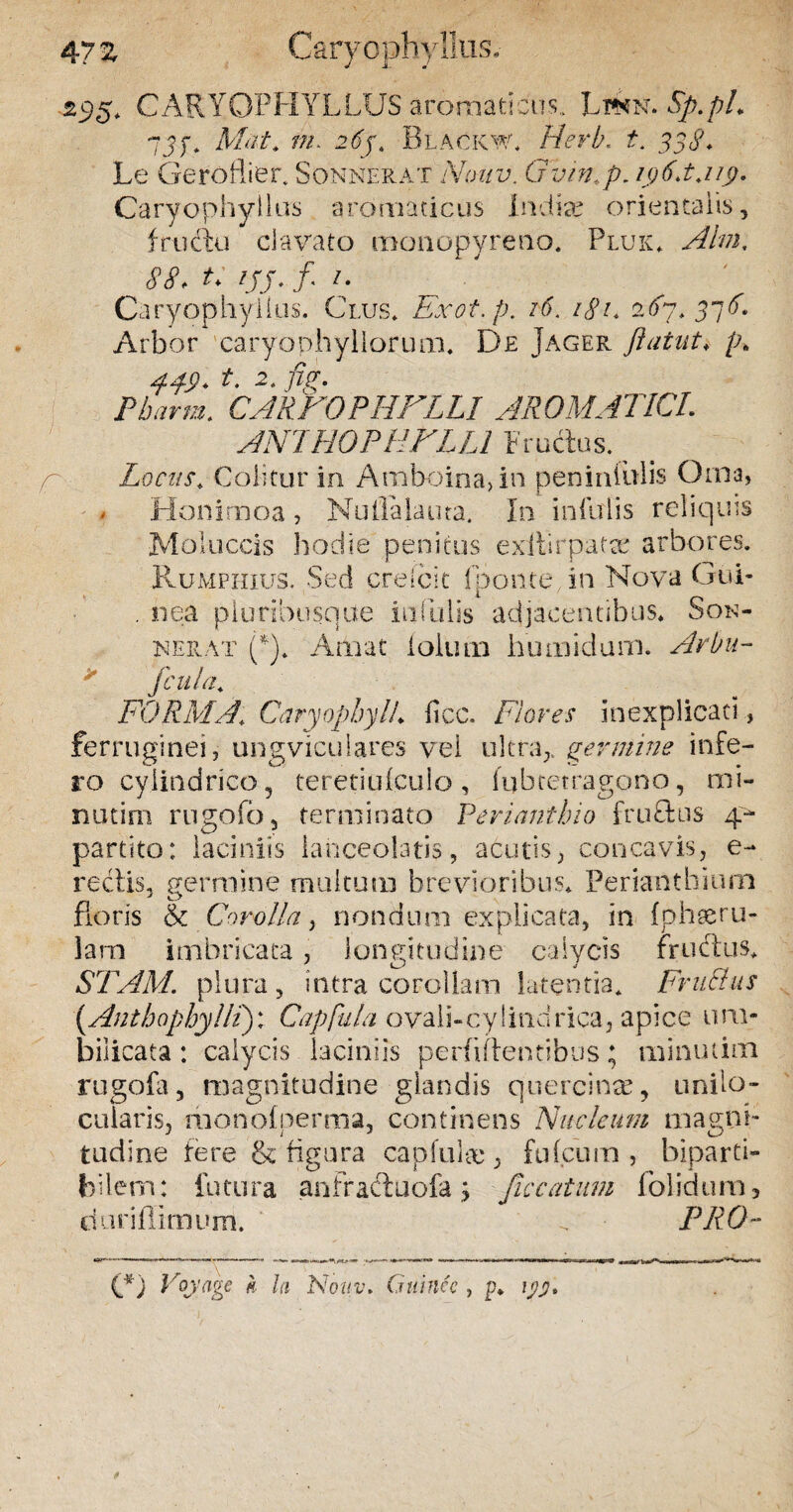 47 Z Caryopbyllu 295* CARYOPHYLLUS aromaticus,. Ltwn. Sp.pL 7jf. Mat* ?/a 2<fj. Blackw, Herb, t. 338. Le Gero Hier. Sonnerat Noav. Gvm.p. i$6.t jig. Caryophyllas aromaticus indice orientalis, frtidiu clavato monopyreno, Pluk* Ahn, 88, t* ///. f /. Caryophylius. Clus* Exot.p. /0'. /<?/* 2Y7* 37Y. Arbor earyophyllorum* De Jager flatat* /4 4.4$. t. 2. /%. CARFOPHFLLI AROMATICI. ANIHOPHFLLl Fructus. # Locus* Colitur in Arnboina,in peniniulis Orna, > Honimoa, Nuilalauta. In infulis reliquis Moluccis hodie penitus exftirpatse arbores. Rumphius. Sed crefcit (ponte, in Nova Gui- . nea piuribusqae infulis adjacentibus* Son¬ uerat (*)* Amat lolium humidum. Arbu- fcula* FORMA* CaryophylL ficc. Flores inexplicaci, ferruginei, ungviculares vel ultra,, germine infe¬ ro cylindrico 5 teretiulculo , fubtetragono, mi- nutim rugofb , terminato Perianthio fruflus 4- partito: laciniis lanceolatis, acutis, concavis, e- rectis, germine multum brevioribus* Perianthiurn floris & Corolla, nondum explicata, in fph&ru- lam imbricata , longitudine calycis frudtus* STAM. plura, intra corollam latentia* Fructus (AnthophylH): Capfula ovali-cylindrica, apice um¬ bilicata : calycis laciniis perbitentibus; minutirn rugofa, magnitudine glandis quercinae, uniio- cuiaris, rnonoiperma, continens Nucleum magni¬ tudine fere & figura capfukc, fu (cum , biparti» bilem: futura anfractuofa; fle catum 1 olidum, duri (limum. PRO~ (I) Voyage k la Nouv. Gtiinec , p. iyj).