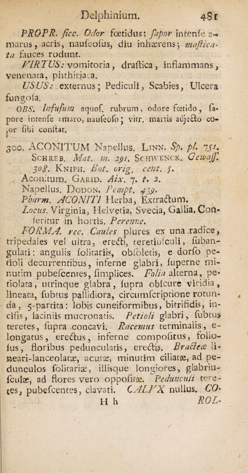 Delphinium. 48 r P.R9FR' fice. Odor foetidus; fapor intenfe a- marus, acris, naufeofus, diu inhaerens5 maftica* ta fauces rodunt F1RTUS: vomitoria, draftica, inflammans, venenata, phthirjaca. USUS: externus; Pediculi, Scabies, Ulcera fungofa, QRS. hifufium aquof. rubrum, odore foetido, fa- pore intenfe amaro, aaufeofo; vitr,■ manis adjefto co- |Or libi conflat. 300, aconitum Naneiius* ltnn. sp* ph 7//* Schreb, Mat. ni Schwenck* Gewajfi 30£. Kniph* £ot> crigt ceut. /♦ Aconitum. Garid* Aix, 7. t* 2. Napellus* Dodona Pempt, $3$* Pharm* ACONITI Herba, Extraftunl* Locus. Virginia, Helvetia, Svecia, Gallia» Coii* feritur in hortis. Perenne* FORMA, ree. Caules plores ex una .radice, tripedales vel ultra, eredi, teretiufculi, lobari- gulati: angulis folitariis, obfoletis, e dorfo pe¬ tioli decurrentibus, inferne glabri, fuperne mi- nutim pubefeentes, fimplices. Folia alterna, pe* dolata, utrinque glabra, fupra obfcure viridia, lineata, fubms pallidiora, circiimferiptione rotun¬ da, 5-partita; lobis cuneiformibus, bitrifidis, in¬ cilis , laciniis mucronatis. Petioli glabri, fubtu$ teretes, fupra .concavi* Racemus terminalis, e- longatus, erectus, inferne compofitus, folio- lus, floribus pedunculatis, erectio Bra&ea ii- neari-lanceolatx, acutae, minutim ciliatae, ad pe¬ dunculos folitarise, iilisque longiores, glabriu- fculac, ad flores vero oppofitse. Pedunculi tere¬ tes, pubefeentes, clavati. CALFX nullus. CO¬