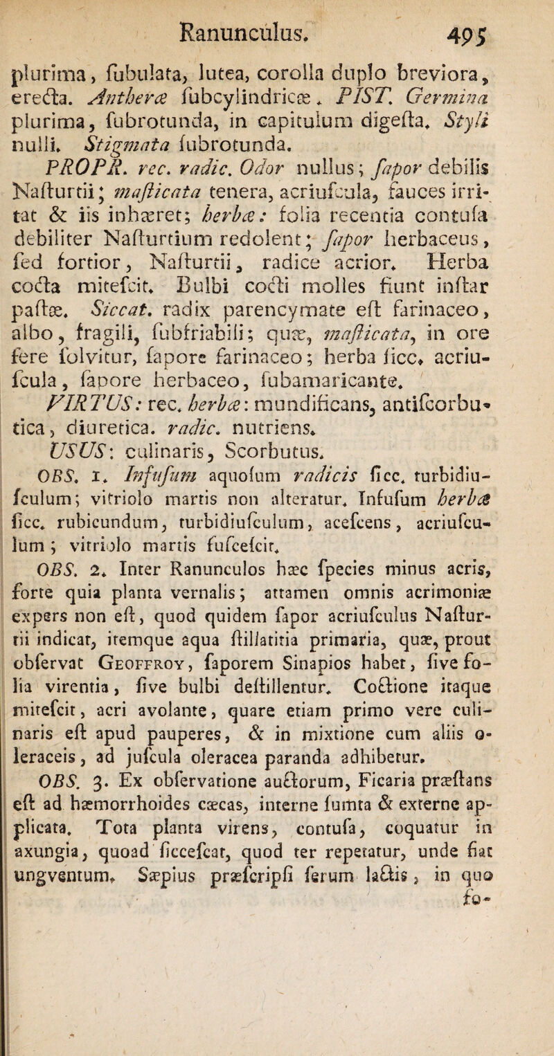 plurima, fabulata, lutea, corolla duplo breviora, creda. Antheree fabcylindricee * PIST% Germina plurima, fubrotunda, in capitulum digefia, Styli nulli. Stigmata fubrotunda, PROPR. rec. radie. Odor nullus; debilis Kafturtii; mafticata tenera, acriufcula, fauces irri¬ tat & iis inhamet; herbee: folia recentia contufa debiliter Nafhirtium redolent; fapor herbaceus, fed fortior, Nafturtii, radice acrior. Herba coda mitefeit. Bulbi codi molles fiunt inflar paftse. Siccat. radix parencymate efl farinaceo, albo, fragili, fabfriabili; quse, mafticata, in ore fere folvi-tur, fapore farinaceo; herba ficc* acriu¬ fcula, lapore herbaceo, fubamaricante. FIRTUS: rec* herbee: mundificans, antifeorbu* tica, diuretica, radie. nutriens. USUS: culinaris, Scorbutus. OBS. i* Infafnm aquolum radicis ficc* turbidiu— fculum; vitriolo marris non alteratur* Infufum herbee ficc* rubicundum, rurbidiufculum, acefcens, acriufcu- lum ; vitriolo marris fufcefcir* OBS. 2* Inter Ranunculos ha?c fpecies minus acris, forte quia planta vernalis; attamen omnis acrimoniae expers non efl, quod quidem fapor acriufculus Naflur- rii indicat, itemque aqua fallatitia primaria, quae, prout obfervat Geoffroy, faporem Sinapios habet, fi ve fo¬ lia virentia, five bulbi deifillentur* Coctione itaque mirefeit, -acri avolante, quare etiam primo vere culi— naris efl apud pauperes, & in mixtione cum aliis o- leraceis, ad jufcula oleracea paranda adhibetur, OBS. 3. Ex obfervatione auftorum, Ficaria pneftans eft ad haemorrhoides ctecas, interne fumta & externe ap¬ plicata. Tota planta virens, contufa, coquatur in axungia, quoad ficcefcar, quod ter repetatur, unde fiat ungventum* S^pius prsefcripfi ferum la£tis, in quo