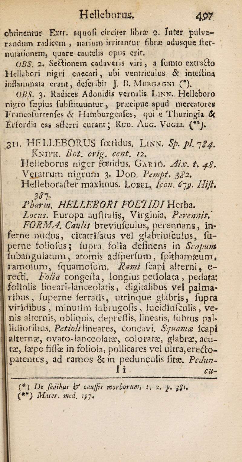 H elleborus. 4P7 I , obtinentur Exff* aquofi circiter librae <2. Inter pulve-* randum radicem , narium irritantur fibrx adusque lier» natationem, quare cautelis opus erit* OBS. 2* Seftionem cadaveris viri, a fumto extraffco Hellebori nigri enecati , ubi ventriculus & intqftina inflammata erant, deferibit J. B. Morgagni (*). OBS, 3. Radices Adonidis vernalis Likn. Helleboro nigro ftepius fubftituuntur , prsecipue apud mercatores Francofurtenfes & Hamburgenfes, qui e Thuringia & Erfordia eas afferri curant’ Rud. Aug* Vogel (**]. 311. HFLLEBOPvUS fetidus» Linn. Sp. pl. Knifh» Bot* orig, cent\ 12, Helieborus niger fetidus. GaFid. Aix. t* , Veratrum nigrufn 3. Dqd. Pempt. 5^2. Helieborafter maximus. Lobeu Icon, Hifl* Tharm. HELLEBORI FOETIDI Herba* Locus. Europa auftralis, Virginia* Perennis* FORMA' Cautis fareviufculus5 perennans, in* ferne nudus, cicatrifatus vel glabriufculus, fu- perne foliofus; fupra. folia definens in Scapum lubangulatum , atomis adfperfum, fpithamteum, ramoium, fquamofum. Rami fcapi alterni) e- recti. Folia congefta, longius petiolata , pedata: foliolis lineari-lanceolatis» digitalibus Vel palma¬ ribus, juperne ferratis, utrinque glabris5 fupra I viridibus, minutim fubrugofis , lucidiuffculis., ve¬ nis alternis, obliquis, depreffis, lineatis, fubcus pal¬ lidioribus. Petioli lineareS) concavi. Squamee fcapi alternas, ovato-lanceolaea?, colorata, glabra?, acu- I ta?, tepe fiffe in foliola, pollicares vel ultra,ere&o- I patentes, ad ramos & in pedunculis fitee* Pedun- J I i cu- _. - . I «*■—'g»11 1 1 r 1 ir 1 1 1 .~b |T 1 ■ ,m.. (*) De fedibus isf cau/Jis morborum* t, 2. j?» (**) Mater. med. lpj*