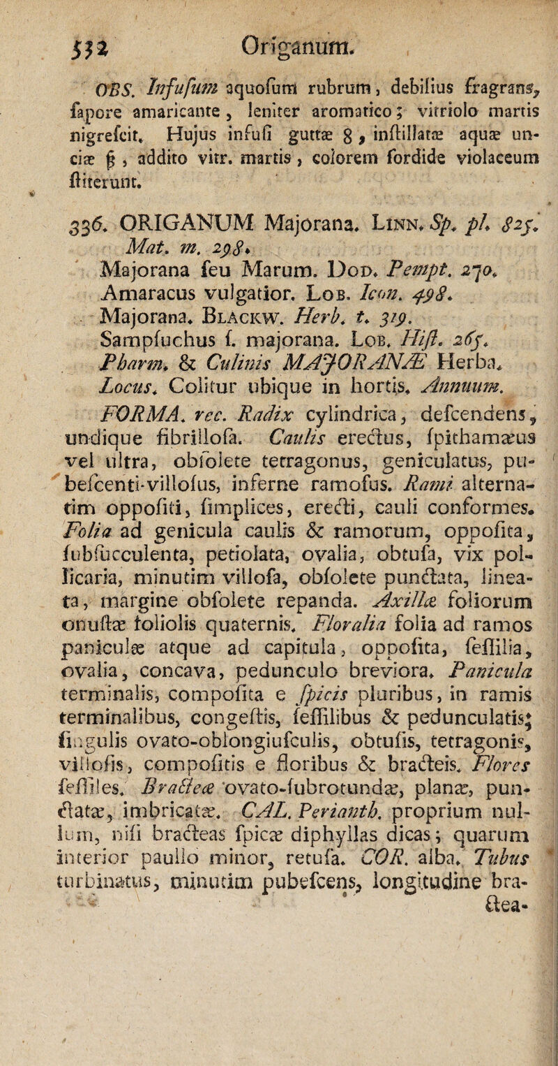 OBS. Infufum aquofum rubrum, debilius fragrans* fapore amaricante , leniter aromatico; vitriolo martis nigrefcit* Hujus infufi guttae g , inAillats aquae un¬ ciae ^ , addito vitr. martis, colorem fordide violaceum Atterunt. 336* ORIGANUM Majorana. Linn. Sp. ph Mat. m, 298* Majorana feu Marum. Doix Pempt. 270. Amaracus vulgatior. Lob. Icon. 498. Majorana. Blackw. Htrb* i* 3/p. Sampfuchus f. majorana. Lob. Hifl. Pbarm. & Culinis MAJ- QR AN/E Herba. Locus* Colitur ubique in hortis. Annuum. FORMA. rcc. Radix cylindrica* defcendens, undique fibrillofa. Caulis erectus, fpiehamarus vel ultra, obfolete terragonus, geniculatus, pu- befcenti-villofus, inferne ramofus. alterna¬ rim oppofiti, fimplices, eredi, cauli conformes. Folia ad genicula caulis 8c ramorum, oppofita, fubfueculenta, petiolata, ovalia, obtufa, vix pol¬ licaria, minutim villofa, obfolete punctata, linea¬ ta, margine obfolete repanda. Axilla foliorum onuftce foliolis quaternis. Floralia folia ad ramos panicula' atque ad capitula, oppofita, feflilia, ovalia, concava, pedunculo breviora. Panicula terminalis, compotita e fpicis pluribus, in ramis terminalibus, congefiis, feffilibus & pedunculatisj lingulis ovatQ-oblongiufcuJis, obtufis, tetragonis, viilofjs, compontis e floribus & bracteis. Flores fefliles. Bra&ea ‘ovato-fubrotundce, planae, pun- datar, imbricata. CALi. Periantb. proprium nul¬ lum, nifi bracteas fpica? diphyllas dicas; quarum interior naulio minor, retufa. COR. alba. Tubus .A. j turbinatus, mimi tim pubefcens, longitudine bra- ftea-