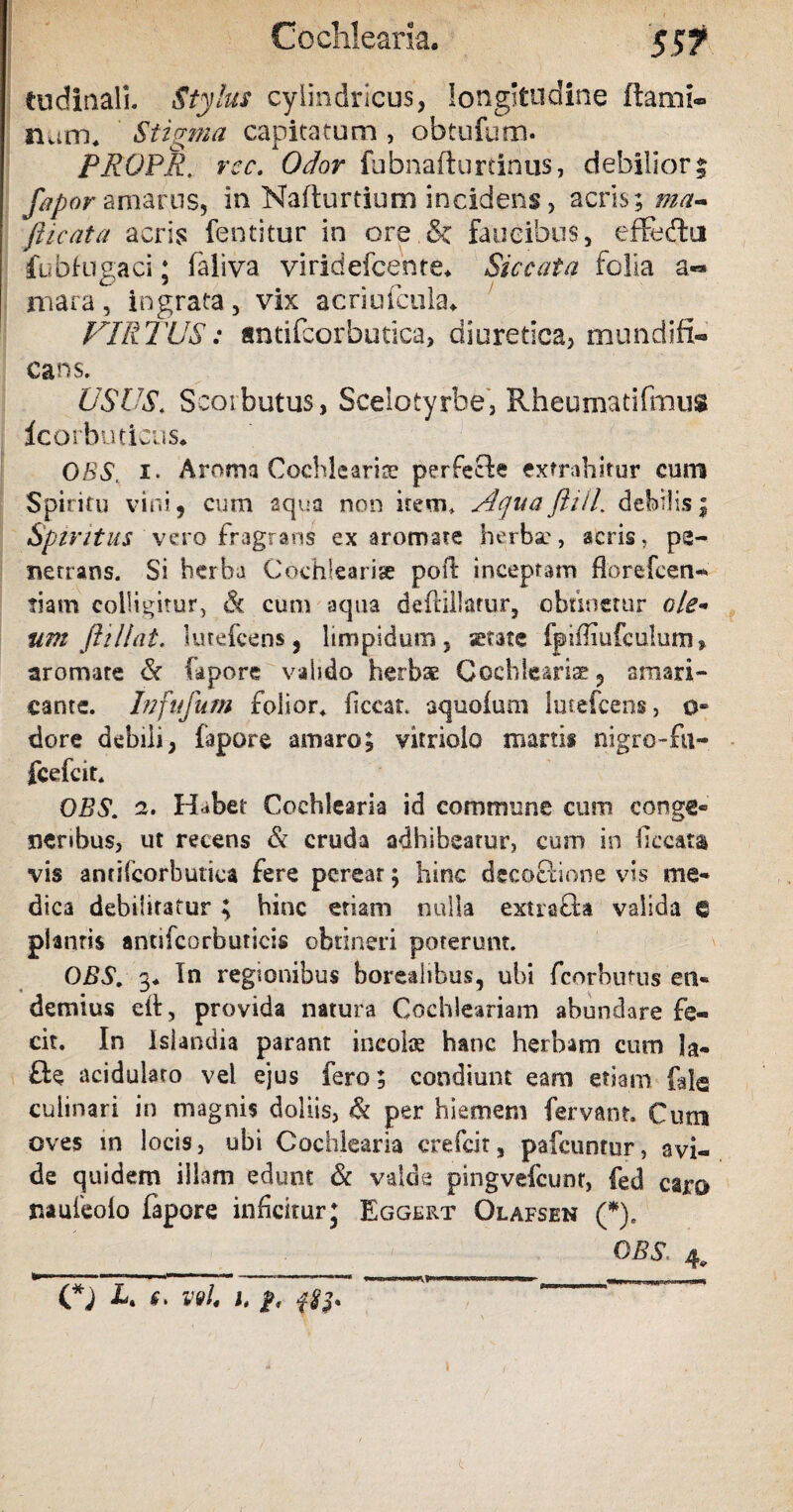 tudinall Stylus cylindricus, longitudine ftaroi» nam* Stigma capitatum , obtufum. PROPR. rcc. Odor fubnafturtinus, debilior % fapor amarus, in Nafturtium incidens, acris; ma- picata acris fentitur in ore & faucibus, effeftu fubfugaci; faliva viridefcente* Siccata folia a« mara , ingrata , vix acriufcuku VIR TUS: antifcorbutica, diuretica, mundifi- cans. USUS'. Scorbutus, Scelotyrbe, Rheumatifmus icorbuticus* OBS, i. Aroma Cochleariis perfecte extrahitor cum Spiritu vini9 cum aqua non item. AquaPiil. debilis; Spiritus vero fragrans ex aromate herbae, acris, pe¬ netrans. Si herba Cochlearise poil inceptam florefeen- tiasn colligitur, & cum aqua (kftiUarur, obtinetur ole¬ um ftiliat, lutefeens, limpidum, serate fpiffiufculum» aromate & fapore valido herbae Cocbleariae 9 amari¬ cante. hi fu fu m folior. ficcat aquofuni lutefcens, 0« dore debili, fapore amaro; vitriolo martis nigro-fu- fcefcit. OBS. 2. Habet Cochlearia id commune cum conge® nenbus, ut recens & cruda adhibeatur, cum in ficcata vis antilcorbutica fere pereat; hinc decoclione vis me¬ dica debilitatur ; hinc etiam nulla extrafla valida € plantis antifcorbuticis obtineri poterunt. OBS, 3* In regionibus borealibus, ubi fcorbutus en® demius eit, provida natura Cochleariam abundare fe¬ cit. In Islandia parant incolae hanc herbam cum la- fte acidulato vel ejus fero; condiunt eam etiam fale culinari in magnis doliis, & per hiemem fervant. Cum oves in locis, ubi Cochlearia crefcit, pafcuntur, avi¬ de quidem illam edunt & valde pingvefcunt, fed caro nauieoio fapore inficitur j Eggert Olafsen (*). OBS. -r~ ... ^ -—* (*) U 6> V9l. I, 1 I