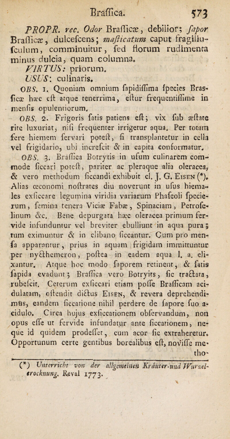 PROPR. rec* Odor Braflica?, debilior; fapor Braffica, dulcefcens; majiicatum caput fragiliu- fculum, comminuitur, fed florum rudimenta minus dulcia, quam columna* VIRTUS: priorum* USUS: culinaris* OBS. I* Quoniam omnium fapidiffima fpecies Bras- ficce haec eft atque tenerrima, eftur frequentiffime in menfis opulentiorum* OBS. 2. Frigoris fatis patiens eft; vix fub seftate rite luxuriat, nifi frequenter irrigetur aqua* Per totam fere hiemem fervari poteft, Ii transplantetur in cella vel frigidario, ubi increfcit & in capira conformatur* OBS* 3. Braffica Botrytis in ufum culinarem com¬ mode ficcari poteft, pariter ac pleraque alia oleracea, & vero methodum ficcandi exhibuit ci, J* G* Eisen (*)* Alias ceeonomi noftrares diu noverunt in ufus hiema¬ les exficcare legumina viridia variarum Phafeoli fpecie- rum , femina tenera Viciae Fabae, Spinaciam , Petro fe¬ li mini &c. Bene depurgata haec oleracea primum fer¬ vide infunduntur vel breviter ebulliunt in aqua pura; tum eximuntur & in clibano liceantur. Cum pro men- fa apparantur, prius in aquam frigidam immittuntur per nyfthemeron, poftea in eadem aqua 1* -a. eli- xanrur* Atque hoc modo faporem retinent, & fatis lapida evadunt; Braffica vero Botryits, fic traftata , rubefcit. Ceterum exficcari etiam polfe Braffica ni aci- dulatam, oftendit diftus Eisen, & revera deprehendi¬ mus, eandem ficcatione nihil perdere de fapore fuo a- cidulo* Circa hujus exficcationem obfervandum, non opus effe ut fervide infundatur ante fiecationem, ne¬ que id quidem prodeffet, cum acor fic extraheretur* Opportunum certe gentibus borealibus eft, noviffe me’ tho’ (*) Unterricbt von der allgemcinen Krduter-nnd Wurub trocknung,. Reval 1773.