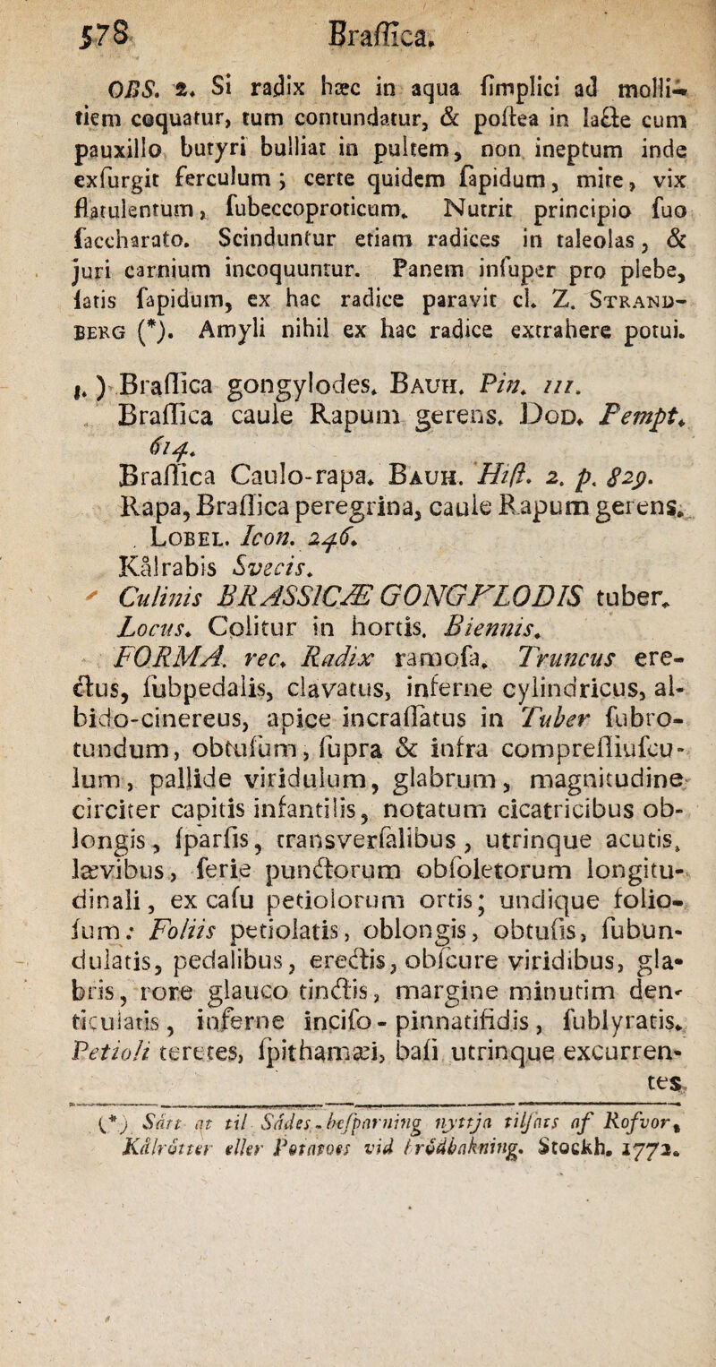 OBS. z. Si radix hsec in aqua fimplici a<J molli-» tiem coquatur, tum contundatur, & poflea in lafie cum pauxillo butyri bulliat in pultem, non ineptum inde exfurgit ferculum ; certe quidem fapidum , mite, vix flatulentum» fubeccoproticum. Nutrit principio fuo faccharato. Scinduntur etiam radices in taleolas, & juri carnium incoquuntur. Fanem in fu per pro plebe, latis fapidum, ex hac radice paravit cl* Z. Strand- Berg (*). Amyli nihil ex hac radice extrahere potui. i.) Braffica gongylodes. Bauh. Pin. ///. Braffica caule Rapum gerens, Dqd* Pempt. Braffica Caulo-rapa. Bauh. Hift. 2. p. £29. Rapa, Braffica peregrina, caule Rapum gerens. Lobel. Icon. 246* TT'ilr3ni<i Stupris ' Culinis BRASSICA? GONGFLODIS tuber. Locus. Colitur in hortis. Biennis. FORMA, ree. Radix ramofa. Truncus ere¬ ctus, fubpedalis, clavatus, inferne cylindricus, al- bido-cinereus, apice incraffatus in Tuber fubro¬ tundum , obtufum, fupra & infra compreffiufcu- lum, pallide viridulum, glabrum, magnitudine circiter capitis infantilis, notatum cicatricibus ob¬ longis, fparfis, transverfalibus, utrinque acutis, laevibus, ferie punitorum obfoletorum longitu¬ dinali, ex cafu petiolorum ortis; undique folio- fum.* Foliis petiolatis, oblongis, obtufis, fubun- dulatis, pedalibus, eredis, obfcure viridibus, gla¬ bris, rore glauco tindis, margine minutini den< ticuiatis, inferne incifo - pinnatifidis , fublyratis. Petioli teretes, Ipitiraroari, bafi utrinque excurren¬ tes. Sati at til Sddes - btfparning iiyttja tiljnts af Rofvor% Ktilr&tter dkr Potato es vid hrvdbtikning. Stockh. 1772.