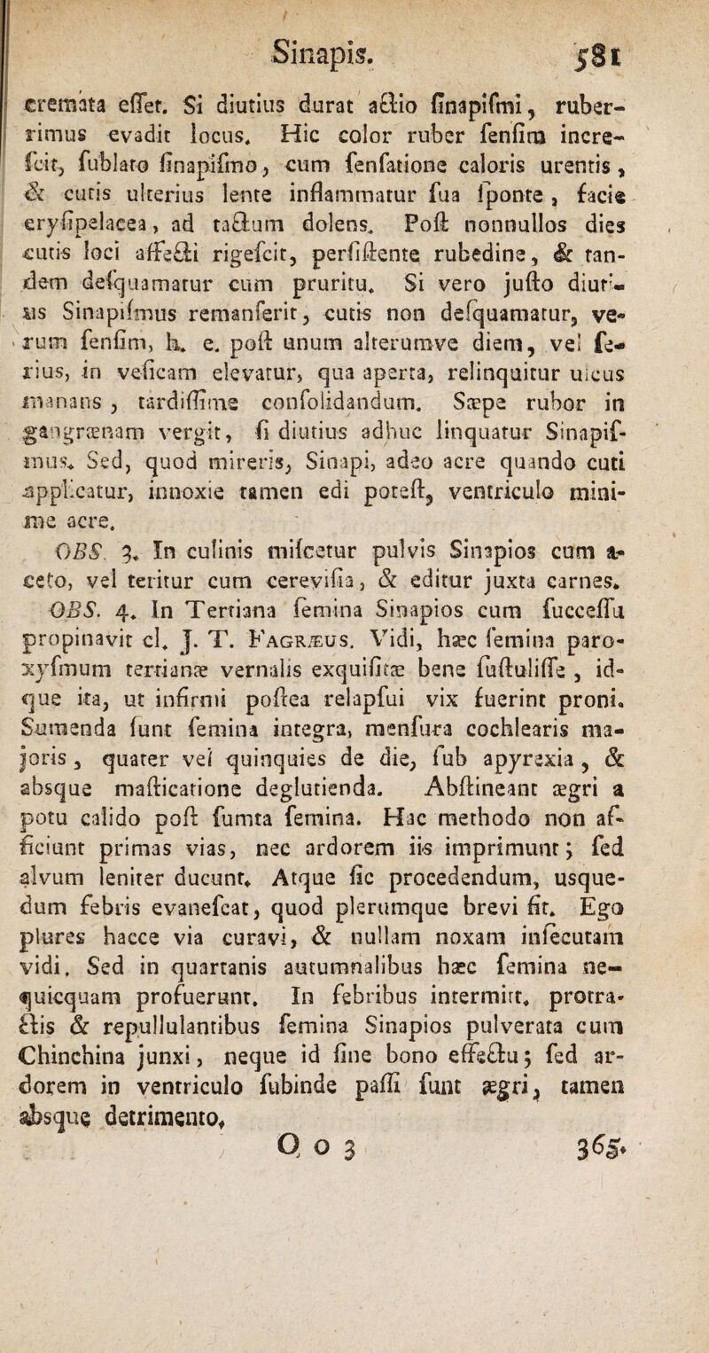 cremata efief. Si diutius durat aftio finapifmi, ruber¬ rimus evadit locus. Hic color ruber fenfirn incre- fcitj fublaro finapifmo, cum fenfatione caloris urentis, & cutis ulterius lente inflammatur fua fponte , faci® eryfipdacea, ad taftum dolens, Fofi nonnullos dies cutis loci affeci rigefcit, perfifiente rubedine, <& tan¬ dem defquamarur cum pruritu. Si vero jufto diur¬ nis Sinapifmus remanferit, cutis non defquamamr9 ve¬ rum fenfirn, h, e, poft unum alrerumve diem, vel fe¬ rius, in veficam elevatur, qua aperta, relinquitur uicus manans , tardiffime confolida-ndum. Stepe rubor in gangrenam vergit, fi diutius adhuc linquatur Sinapif- iiuis. Sed, quod mireris, Sinapi, adeo acre quando cuti •applicatur, innoxie tamen edi poteft, ventriculo mini¬ me acre, OBS. 3. In culinis mifcetur pulvis Sinapios cum 1- ceto, vel teritur cum cereyifia, & editur juxta carnes. OBS. 4, In Tertiana femina Sinapios cum fucceffu propinavit cl, J. T. Fagrjeus. Vidi, ha?c femina paro- xyfmum tertiante vernalis exquifitae bene fuftulifle , id- que ita, ut infirmi pofiea relapfui vix fuerint proni. Sumenda funt femina integra, menfura cochlearis ma¬ joris 3 quater vel quinquies de die, lub apyrexia , & absque mafticatione deglutienda. Abftineant tegri a potu calido poff fumta femina, Hac methodo non af¬ ficiunt primas vias, nec ardorem iis imprimunt; fed alvum leniter ducunt. Atque fic procedendum, usque- dum febris evanefcat, quod plerumque brevi fit. Ego plures hacce via curavi, & nullam noxam infecutam vidi. Sed in quartanis autumnalibus hasc femina ne- quicquam profuerunt. In febribus intermirt, protra* ftis & repullulantibus femina Sinapios pulverata cum Chinchina junxi, neque id fine bono effeflu; fed ar¬ dorem in ventriculo fubinde paffi funt segri, tamen «bsque detrimento, Q o 3 3^