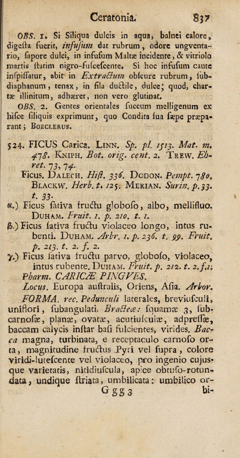 OBS. i* Si Siliqua dulcis in aqua, bnlnei calore, digefia fuerit, infufum dat rubrum, odore ungventa- rio, fapore dulci, in infufum Maltse incidente, & vitriolo martis flarim nigro-fufcefcente* Si hoc infufum caute infpiffatur, abit in ExtraSlum obfcure rubrum, lub- diaphanum , tenax, in fila ductile, dulce* quod, char¬ tae illinitum, adhaeret, non vero glutinat, OBS, 2, Gentes orientales fuccum melligenum ex hlfce filiquis exprimunt, quo Condita fua fsepe praepa¬ rant ; Boeclerus. 524, FICUS Carica, Linn, Sp. pl. ijij. Mat. m* 47Kniph* Bot♦ orig. cent. 2, Trew. Eb- .ret- 13,14- Ficus, Dalech. Hift. 336. Dcdon. Pempt. 780* Blackw. Herb.t♦ /25. Merian. Surin.p.33. t 33- &,) Ficus fadva frudtu globofo, albo, mellifluo, Duham, Fruit. /. p. 210. t. /. £.) Ficus fativa fructu violaceo longo, intus ru¬ benti, Duham, Arbr, /. p. 236, t. Fruit+ P• 2/5. 2. /, 2« ^,) Ficus fativa frudu parvo, globofo, violaceo^ intus rubente. Duham. Fruit. 2/2. r. 2,/,/; Pharm, CARICM PINGVES. Locus. Europa auftralis, Oriens, Afia. Arbor. FORMA. m\ Pedunculi laterales, breviufculi, uniflori, fubangulati. Brattece: fauamee 3, iub- carnofe, pianre, ovata?, acutiulculae, adpreffe, baccam calycis initar bafi fulcientes, virides. Bae¬ ca magna, turbinata, e receptaculo carnofo or¬ ta , magnitudine fructus Pyri vel fupra , colore Viridi-lutefcente vel violaceo, pro ingenio cujus* que varietatis, nitidiufcula, apice obtufo-rotun¬ data, undique firiata, umbilicata: umbilico or- Gggs bi-