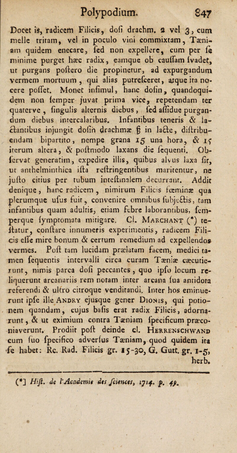 Docet is, radicem Filicis, dofi drachm, 2 vel 3, cum meile tritam, vel in poculo vini commixtam, Tseni- am quidem enecare, fed non expellere, cum per (e minime purget hxc radix, eamque ob cauffam ivadet, ut purgans poflero die propinetur, ad expurgandum vermem mortuum, qui alias putrefceret, arque ita no¬ cere poffet. Monet infimui, hanc dofin, quandoqui¬ dem non femper juvat prima vice, repetendam rer quaterve , lingulis alternis diebus , Ted affidue purgan¬ dum diebus intercalaribus. Infantibus teneris & ia- flantibus injungit dolih drachmx $ in lafte, diflribu- endam bipartito, nempe grana 15 una hora, & if iterum akera, & poflmodo laxans die fcquenti. Gb- (ervat generarim, expedire illis, quibus alvus laxa lir, ut anthelminthica ifla reflringentibus maritemur, ne juflo citius per tubum inteflmalem decurrant. Addit denique, hanc radicem , nimirum Filicis tceminre qua plerumque ufus fuit, convenire omnibus lubje&is, tam infantibus quam adultis, etiam ftbre laborantibus, fem- perque fymptomata mitigare. Cl. Marchant (*) te- itatur, conflare innumeris experimentis, radicem Fili¬ cis effe mire bonum & cerrum remedium ad expellendo» vermes. Pofl tam lucidam praelatam facem, medici ta¬ men fequentis intervalli circa curam Taenia* excude¬ runt, nimis parca dofi peccantes, quo ipfo locum re¬ liquerunt arcanariis rem notam inter arcana fua anridota referendi & ultro citroque venditandi. Inter hos eminue¬ runt ipfe ille Andky ejusque gener Dionis, qui potio¬ nem quandam, cujus bafis erat radix Filicis, adorna¬ runt , & ut eximium contra Taeniam fpecificum praeco- niaverunr. Prodiit pofl deinde cl. Herrenschwand cum fuo fpecifico adverlus Taeniam, quod quidem ira fe habet: Rc. Rad. Filicis gr. 15-30, G. Gutt.gr, 1-5, herb* (*] Hi fi. de V Academi* des famces, ijif, p.