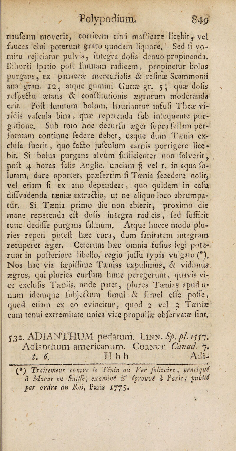 mufeam moverit, corticem cirri mafticare licebit$ vel fauces elui poterunt grato quodam liquore* Sed fi vo¬ mitu rejiciatur pulvis, integra do fis dcnuo propinanda* Bihorii fpatio poli fumtam radicem, propinetur bolus purgans, ex panaces mcrcumlis & reluis Scammonii ana gran. 12 5 atque gumini Guttae gr* 5* quae do fis refpeftu statis & conftitutionis aegrorum moderanda erit. Foft iumtum bolum, hauriantur infufi Tbcae vi¬ ridis vafcula bina, quae repetenda fub inlequente pur¬ gatione* Sub toto hoc decurfu seger fupra iellam per¬ foratam continue federe debet, usque dum Tfenia ex- cluia fuerit, quo fatfco jufculum carnis porrigere lice¬ bit. Si bolus purgans alvum fufficienrer non folverir, poft 4 horas falis Anglic. undam f$ vel r, in aqua fo- luram, dare oportet, praefertim-fi Taenia fecedere nolit, vel etiam fi ex ano dependeat, quo quidem in caiu dilTvadenda ttenite extraftio, ut ne aliquo ioeo abrumpa¬ tur. Si Taenia primo die non abierit, proximo die mane repetenda eft dofis integra radicis, fed lufficic tunc dedifle purgans falinum* Atque hocce modo plu¬ ries repeti poteft hasc cura, dum faniratem integram recuperet teger. Ceterum haec omnia fufius legi pote¬ runt in pofteriore libello, regio juflu typis vulgato (*)# Nos hac via {aepifiime Tsenias expulimus, & vidimus., segros, qui pluries curfum hunc peregerunt, quavis vi¬ ce exclufis Taeniis, unde patet, plures Taenias apud u* nam ideroque fubjefltum fimui & femel efie poffe, quod etiam ex eo evincitur, quod 2 vel 3 Taeniae cum tenui extremitate unica vice propulfap obfervatae fint* 532. ADI-ANTHUM pedatum. Linn. Sp.pl. Adianthum americanum. Cornut, Canad. 7* t. <f. H h h Adi- (*) Traitement contrc Is Teum ou Ver folitaire, lorati qui a Morat en Suifft, examine h* fyrffuvS a Paris; gubtid joar ordrt du Roit Paris 1775» 1