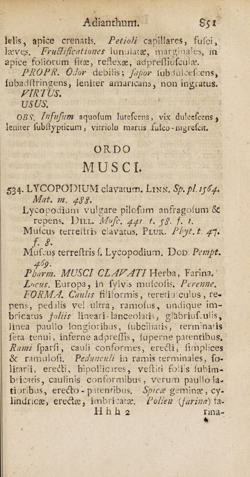 Adiafithuttt. $51 klis, apice cratiatis. Petioli capillares > fufci, la’ve.3. Fr u Sii ficatio ne s iunuiatar, marginales, m apice foliorum ficse, reflexae, adpreffiufcute. PROPR. Odor debilis; fapor (ubluiceicens* lubadftringens, leniter amaricans-, non ingratus. VIRTUS. usus.: QBSInfufnm aquofum lurefccns, vix dulcefcens j leniter fubilypticum > vitriolo inanis iuico - mgrefcit* ORDO M U S CI. 534. LYCOFODIUM clavatum* Linn. Sp.pl 1564* Mat* m. 488♦ Lyco podium vulgare pilofum an frago! um & repens, Dill. Mufc. ppi t. jtf. f* Mulcus cerreitri^ clavatus. Pluk. Pbyt.t. ^7» /• <?• Mufcus terreflris C Lycopodium. Dod. Fempt. 469- Pharm. MUSCI CLAVATI Herba, Farina/ Locus. Europa, in fylvis mu (colis. Perenne. FO RMA. Caulis fi! i f o r m is, tereti u 'culus , re¬ pens, pedalis ve! ultra, ramotus, undique im¬ bricatus lineari-lanCeolaris, gl&briufculis, linea paullo longioribus, fubciliatis, terminaris feta tenui, inferne adpreffis, luperne patentibus» Rami fparfi, cauli conformes, eredi, firUplices & ramulofi. Pedunculi in ramis terminales, fo litarii, eredi, bipollicares, veftiti foliis (ubim- b? icatis, caulinis conformibus, verum paullo la¬ tioribus, eredo - patentibus. Spicee gemiore, cy¬ lindricas, erectae^ imbricatae, pollen {farina) fa- 11 h h 2 nna- * t