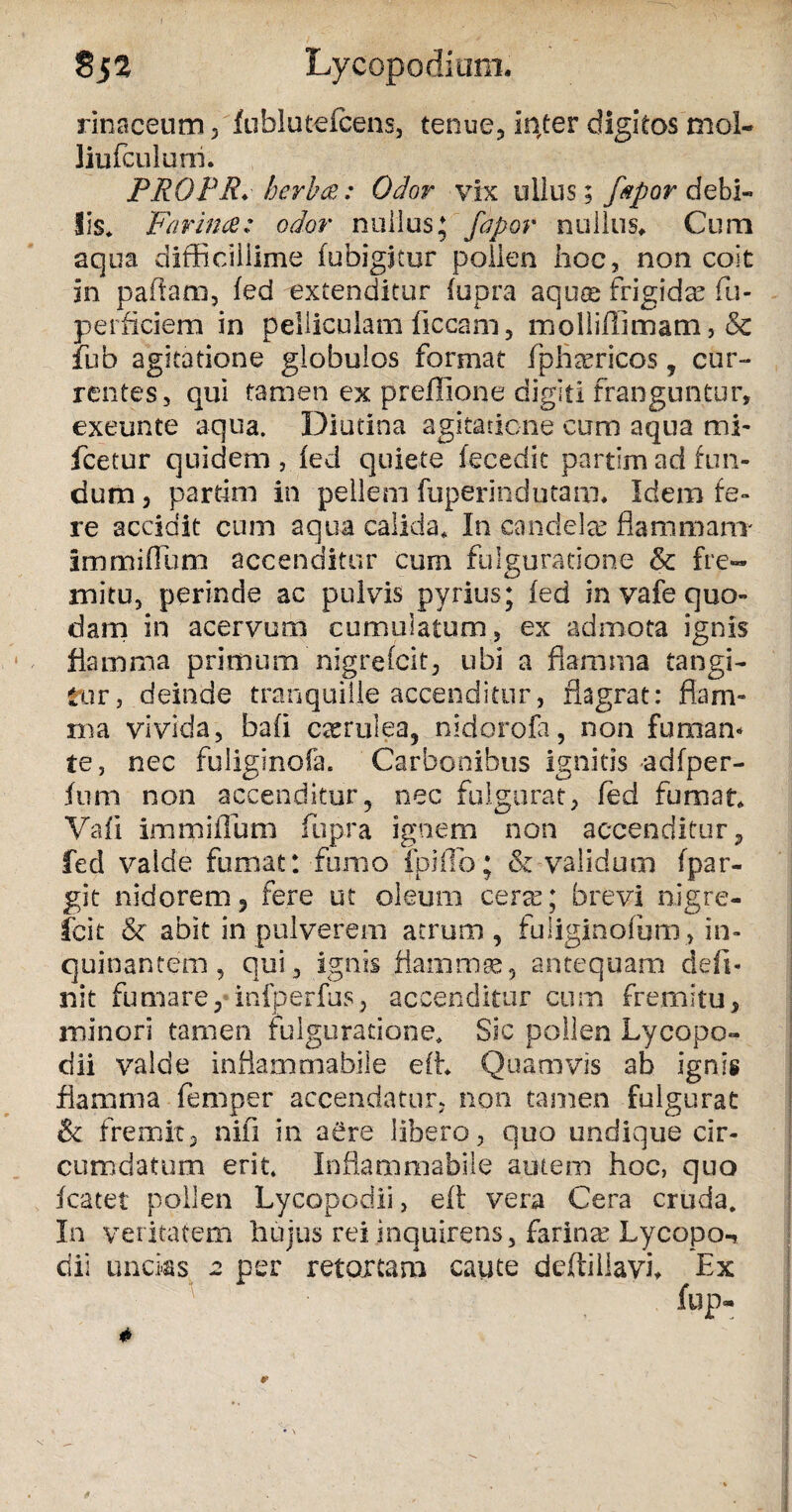 §52 Lycopodium. rinaceum , fublutefcens, tenue., Initer digitos mol- liufculuni. PROPR*herbee: Odor vix ullus; fapor debi¬ lis* Farinae: odor nuilus; fapor nullus* Cum aqua difficillime fubigjtur pollen hoc, non coit in pallam, fed extenditur fupra aquae frigidae fu- perficiem in pelliculam liceam, molliffimam, & fub agitatione globulos format fphsericos , cur¬ rentes, qui tamen ex preflione digiti franguntur, exeunte aqua. Diutina agitatione cum aqua mi- fcetur quidem , fed quiete fecedit partim ad fun¬ dum , partim in pellem fuperindutam. Idem fe¬ re accidit cum aqua calida. In candela? flammam ImmifFurn accenditur cum fulguratione & fre¬ mitu, perinde ac pulvis pyrius; fed in vafe quo¬ dam in acervum cumulatum, ex admota ignis flamma primum nigrefeit, ubi a flamma tangi¬ tur, deinde tranquille accenditur, flagrat: flam¬ ma vivida, bafi c^rulea, nidorofa, non fumam te, nec fuliginofa. Carbonibus ignitis adfper- ftim non accenditur, nec fulgurat, fed fumat* Vafi imrpifTum fupra ignem non accenditur, fed valde fumat: fumo ipiflb; & validum fpar- git nidoremj fere ut oleum cera?; brevi nigre¬ feit & abit in pulverem atrum, fuliginofum, in¬ quinantem, qui, ignis flamma?, antequam defi¬ nit fumare,'infperfus3 accenditur cum fremitu, minori tamen fulguratione. Sic pollen Lycopo- dii valde inflammabile e(L Quamvis ab ignis flamma femper accendatur, non tamen fulgurat & fremit3 nifi in aere libero, quo undique cir¬ cumdatum erit. Inflammabile autem hoc, quo fcatet pollen Lycopodii, eft vera Cera cruda. In veritatem hujus rei inquirens, farina’ Lycopo-, dii uncks a per retortam caute deftillavi* Ex fup- * 9