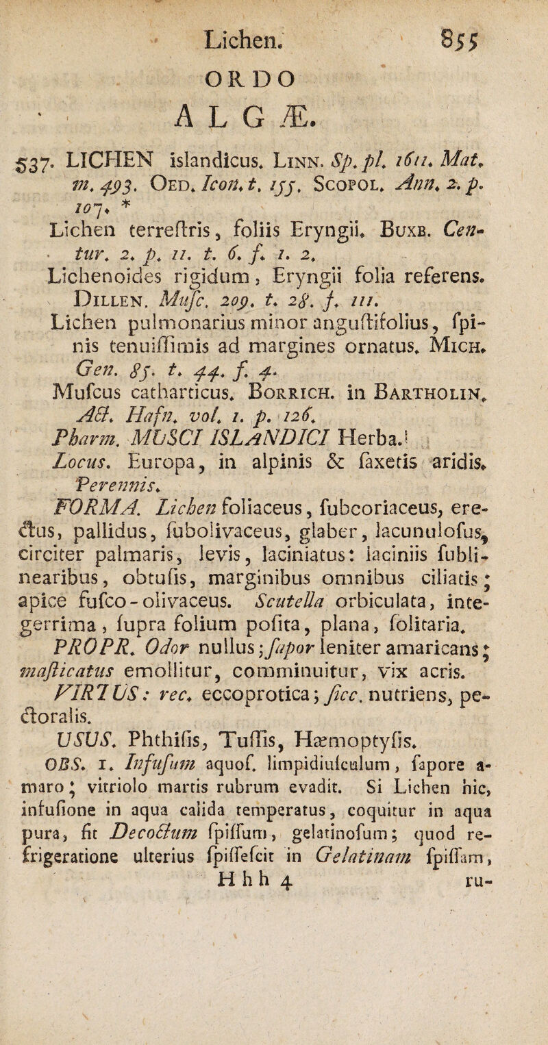 Lichen, 8 55 ORDO ‘ ■ A L G M. 537. LICHEN islandicus. Linn. Sp. pL ifituMat. m. 493. Oed* IcofUt, jjj, Scofol, Ann> 2. p» 207 • * Lichen terreflris , foliis Eryngii* Buxe. Cen- tur. 2. p* 11, t. 6. j\ /. 2. Lichenoides rigidum, Eryngii folia referens* Dillen. Mllfc, 209. t. 2$. f. ///. Lichen pulmonarius niinar anguftifolius, fpi- nis tenu illimis ad margines ornatus, Mich, Gen. gj. t. f p. Mufcus catharticus, Borrich. in Bartholin, AEt. Hafn, vot. /. p. /2(f, i>A*nw. MUSCI ISIaNDICI Herba J Locus. Europa, in alpinis & laxetis aridis* Perennis; FORMA. Lichen foliaceus, fubcoriaceus, ere¬ mus, pallidus, fuboiivaceus, glaber, lacunulofus, circiter palmaris, levis, laciniatus: laciniis fubli- nearibus, obtufis, marginibus omnibus ciliatis; apice fufco-olivaceus. Scutella orbiculata, inte¬ gerrima, fupra folium pofita, plana, folitaria, PROPR. Odor nullus \fapor leniter amaricans j majlicatus emollitur, comminuitur, vix acris. FIR1US: ree, eccoprotica; jicc. nutriens, pe- doralis. USUS. Phthilis, Tullis, Hremoptyfis* OBS. i. Infufum aquof. limpidiulculum, fapore a- maro; vitriolo martis rubrum evadit. Si Lichen hic, infufione in aqua calida temperatus, coquitur in aqua pura, fit DecoElum fpifiurn, gdatinofum; quod re¬ frigeratione ulterius fpifiefeit in Gelatinam fpillam, H h h 4 ru-