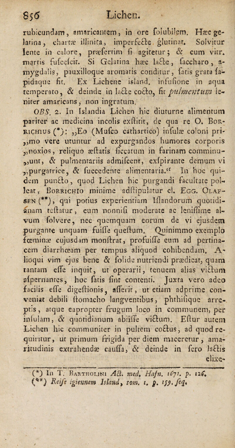 855 'Lichen, rubicundam, amaricantem, in ore folubilem. Haec ge- latina ? chartae iliinita3 imperfecte glutinat* * Solvitur lente in calore, praeferam fi agitetur; & cum vitr* marris fufeefcir. Si Gelatina ha?c lacie, faccharo, a- mygdaiis, pauxilloque aromatis conditur, fatis grata fa- pidaque fit. Ex Lichene island. infufione in aqua temperato, & deinde in k£le cocio, fit pulmentum le¬ niter amaricans, non ingratum. OBS. 2, In Islandia Lichen hic diuturne alimentum pariter ac medicina incolis exdirit» de qua re (X Bor- RiCHlus (*): „Eo (Mufco cathartico) infulae coloni pri- ,,mo vere utuntur ad expurgandos humores corporis ,,noxios, reliquo tedatis ficcatum in farinam comminu¬ tum, & pulmentariis admifcent, exfpirante demum vi 3,purgatrice, (k fuccedenre alimentaria:li In hoc qui¬ dem punflo, quod Lichen hic purgandi facultate pol¬ leat,- Borrichio minime adflipuiatur cb Egg. Olaf- L sen(**), qui potius experientiam Iflandorum quotidi¬ anam teftatur., eum nonnifi moderate ac leniffime al¬ vum folvere, nec quemquam eorum de vi ejusdem purgante unquam fuiffe queftum* Quinimmo exemplo feminae eujusdam monflrar, profuiffe eum ad pertina¬ cem diarrhoeam per tempus aliquod cohibendam* A- lioqui vim ejus bene & (olide nutriendi praedicat, quam tantam efife inquit, ut operarii, tenuem alias vicium slperitanres, hoc fatis fint contenti. Juxta vero adeo facilis efle digeftionis, aderit, ut etiam adprime con¬ veniat debili ftomacho langventibus, phthifique arre¬ ptis , atque eapropter frugum loco in communem, per infulam, oc quotidianum abiiffe viflum. Edur aurem Lichen hic communiter in pultem coftus, ad quod re¬ quiritur, ut primum frigida per diem maceretur, ama¬ ritudinis extrahendae cauda, & deinde in fero )a£lis elixe- w . ■ ..—.- I ■ I j '■» I , «at9mrnmmm (*) In T. Bartholini Aci. med* Hafn. 1671. p. 126. (**) Eeifi igtinnm hltmdy tom< 1* p. ifj>. /%♦