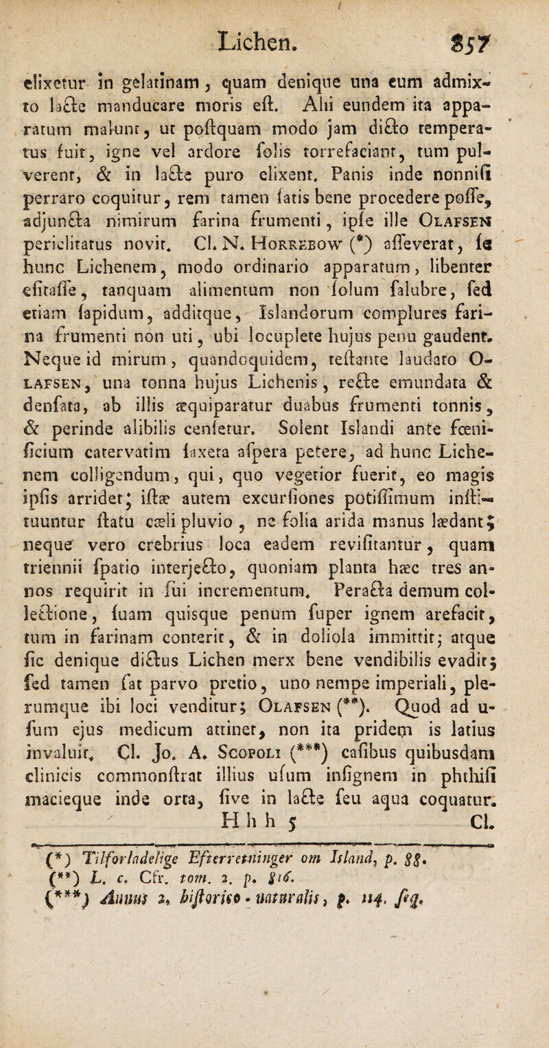 ( elixetur in gelatinam, quam denique una eum admix- to 1 a£te manducare moris elL Aid eundem ita appa¬ ratum malunt, ut poflquam modo jam difto tempera¬ tus fuit, igne vel ardore folis torrefaciant, tum pul¬ verent, Si in la&e puro elixent, Panis inde nonnifi perraro coquitur, rem tamen fatis bene procedere poffe, adjun&a nimirum farina frumenti, iple ille Olafsen periclitatus novit* CL N* Horrebow (*) alleverat, Is hunc Lichenem, modo ordinario apparatum, libenter e fi calle, tanquam alimentum non folum falubre, fed etiam fapidum, additque, Islandorum complures fari¬ na frumenti non uti, ubi locuplete hujus penu gaudent* Neque id mirum, quandoquidem, teflante laudato O- lafsen, una tonna hujus Lichenis, refte emundata & denfata, ab illis sequiparatur duabus frumenti tonnis, & perinde alibilis cenletur. Solent Islandi ante fceni- ficium catervatim iaxeta afpera petere, ad hunc Liche¬ nem colligendum, qui, quo vegetior fuerit, eo magis ipfis arridet J ifta? autem excurfiones potiffimum infti—» tuuntur ftatu caeli pluvio , ne folia arida manus laedant? neque vero crebrius loca eadem revifitantur, quam triennii fpatio interjefto, quoniam planta haec tres an¬ nos requirit in lui incrementum* Perafta demum col- letfcione, luam quisque penum fuper ignem arefacit, tum in farinam conterit, & in doliola immittit; atque lie denique diflus Lichen merx bene vendibilis evadit; fed tamen fat parvo pretio, uno nempe imperiali, ple¬ rumque ibi loci venditur; Olafsen (**). Quod ad u- fum ejus medicum attiner, non ita pridem is latius invaluit* Cl. Jo* A* Scofoli (***) calibus quibusdam clinicis commonftrat illius ufum infignem in phthifi macieque inde orta, live in lafte feu aqua coquatur. Hhh 5 CL (*) Tilforhdeliqe Efnrretntnqer om Island, p. SS* (**) L. c. Cfr. tom. 2, p. (***) Anum 2* bifiorm•naturalis, nf. ,/%