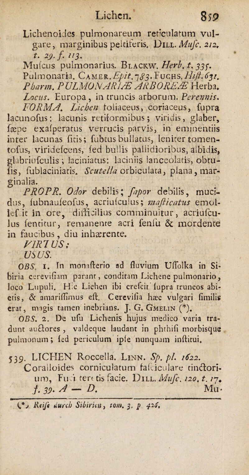 Lichenoides pulmonare um reticulatum vul¬ gare, marginibus peltiferis. Dill. Mufc. 212, t. 29. f. 113. .Mufcus pulmonarius. Blackw. Herb. t. 33?. Pulmonaria. Camer. Epit, 7^5. Fuchs./-///?.<%/. Pharm. P ULMO NA RUE ARBORE/E Herba. Locus. Europa, in truncis arborum. Perennis. FORMA\ Lichen foliaceus, coriaceus, fupra lacunofus: lacunis retiformibus; viridis, glaber, fepe exafperatus verrucis parvis, in eminentiis inter lacunas (itis; fubtus bullatus, leniter tomen- tofus, viridefeens, (ed bullis pallidioribus, albidis, glabriufculis ; laciniatus: laciniis lanceolatis, obtu- fis, fublaciniatis. Scutella orbiculata, plana, mar¬ ginalia. PROPR. Odor debilis; fapor debilis, muci¬ dus, lubnaufeofus, acriufcuius; mafticatus e mol¬ le f it in ore, difficilius comminuitur, acriufcu¬ lus fentitur, remanente acri fenfu & mordente in faucibus, diu inhaerente. VIRI US; us us. OBS. 1* In monafterio ad fluvium Uffolka in Si* biria cerevifiam paranr, conditam Lichene pulmonario, loco Lupuli. H.c Lichen ibi crefcif lupra rruncos abi¬ eris, & amariflimus eft, Cerevifia h$c vulgari fimilis erar, magis tamen inebrians. J, G* Gmelin (*). OBS. 2. De ufu Lichenis hujus medico varia tra¬ dunt auefores , valdeque laudant in phthifi morbisque pulmonum; led periculum iple nunquam inftitui. 539. LICEIEN Roccella. Linn. Sp. pl. 1622. Coralloides corniculatum fafciculare tinctori- um, Fu i tere tis facie. Dill. Mufc, 120. t. /7* f. 33). A — D. Mu* Rei/i durch Sibirim, tom. 3, p 42