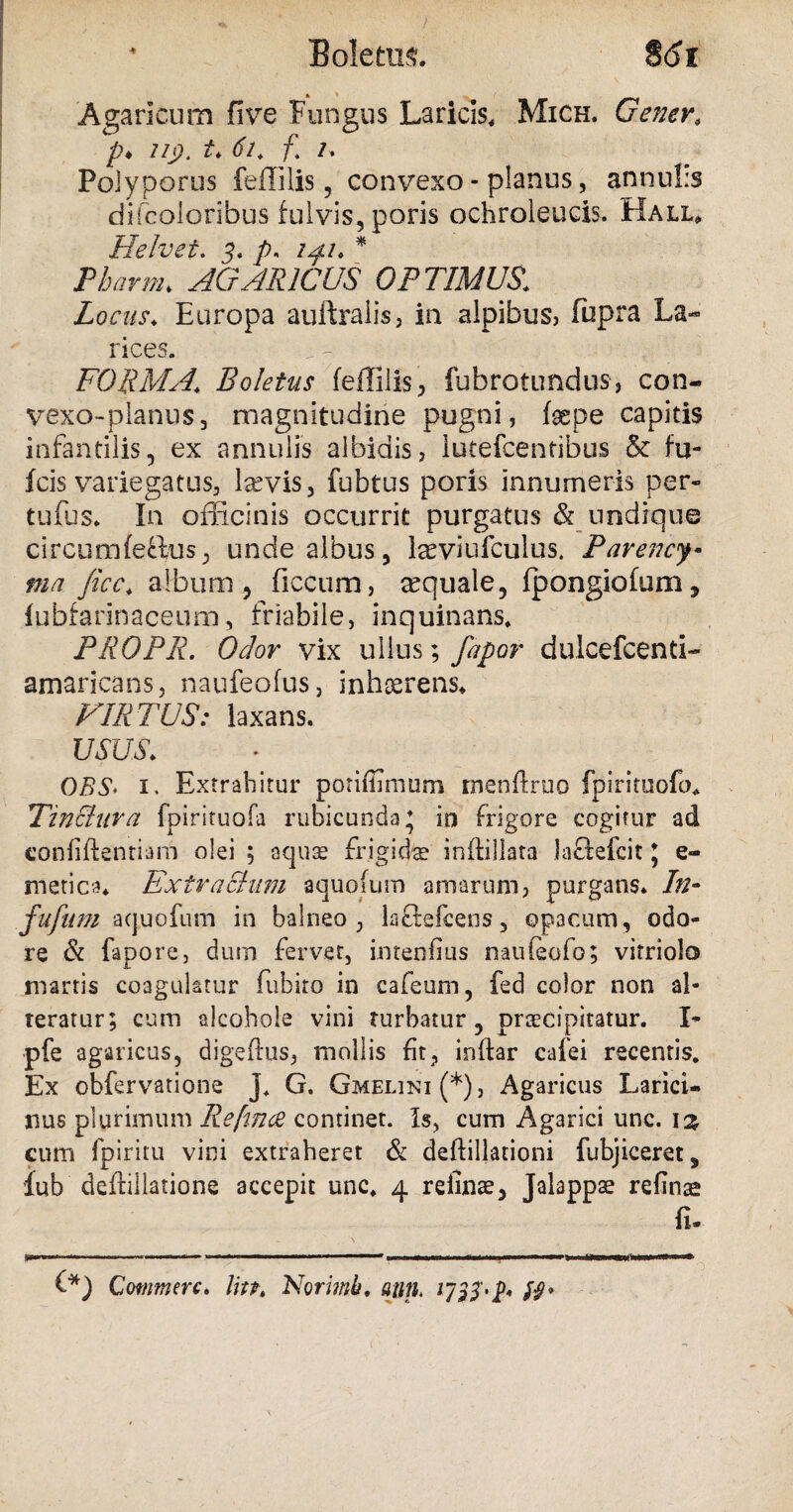 Agaricum five Fungus Laricis, Mich. Gener, /;♦ 7/p. Zh tf/. /1 /. Poiyporus feffilis, convexo - planus, annubs difcoloribus fulvis, poris ochroleucis. Halu Helvet. 3' p. /^/. * AGARICUS OPTIMUS,; Locus. Europa auftralis, in alpibus, fupra La¬ rices. FORMA.\ Boletus feffilis, fubrotundus, con- vexo-planus, magnitudine pugni, facpe capitis infantilis, ex annulis albidis, lutefcentibus & fu- fcis variegatus, laevis, fubtus poris innumeris per- tufus. In officinis occurrit purgatus & undique circum fertus, unde albus, l^viufculus. Parency• ma fice. album, ficcum, aquale, fpongiofum, fubfannaceum, friabile, inquinans, PROPR. Odor vix ullus; fapor dulcefcenti- amaricans, naufeofus, inhserens. VIRTUS: laxans. USUS. OBS> i. Extrahitur porifflmum rnenftruo fpiriruofo. TinEluva fpirituofa rubicunda ♦ in frigore cogitur ad confidentiam olei 5 aquae frigida inftillata lartefcit * e- metica. Extractum aquofum amarum, purgans. In- fufum aquofum in balneo, lartefeens, opacum, odo¬ re & fapore, dum fervet, intenfius naufeofo; vitriolo marris coagulatur fubiro in cafeum, fed color non al¬ teratur; cum alcohole vini turbatur, praecipitatur. I- pfe agaricus, digeftus, mollis fit, indar cafei recentis. Ex obfervatione J. G. Gmelini (*), Agaricus Larici- nus plurimum Re[m<2 continet. Is, cum Agarici unc. \% cum fpiritu vini extraheret & dedillationi fubjiceret, lub dedillatione accepit unc. 4 refinae, Jalappse refinae fi. Commere. In?. Norimb. ajm,.