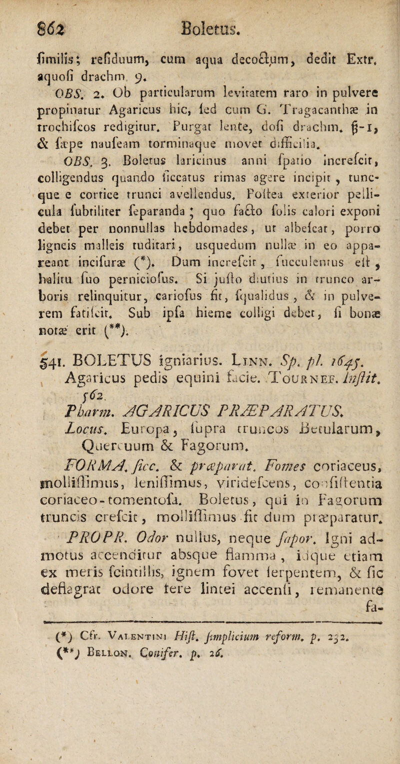 8 62 Boletus* fimilis; refiduum, cum aqua decoSum, dedit Extr, aquoli drachm 9« DBS. 2♦ Ob particularum levitatem raro in pulvere propinatur Agaricus hic, led cum 6. Tragacanthae in trochifcos redigitur. Purgat lente, doli drachm. $-1, & fepe naufeam torminaque movet difficilia. OBS, 3. Boletus laricinus anni fpatio increfcit, colligendus quando ilccatus rimas agere incipit , tunc- que e cortice trunci avellendus. Foitea exterior pelli¬ cula lubfiliter feparanda 5 quo facio holis calori exponi debet per nonnullas hebdomades, ut albefeat, porro ligneis malleis tuditari, usquedum nulla?, in eo appa¬ reant incifurae (*)• Dum increfcit, fucculentus eil , halitu luo perniciofus. Si juflo diutius in trunco -ar¬ boris relinquitur, cariofus fit, iqualidus , & in pulve¬ rem fatiicit. Sub ipfa hieme colligi debet, fi bonae nota? erit (**); §41. BOLETUS igniarios. Linn. Sp. pl Agaricus pedis equini facie. Touknef. Inflit. $62. Pharm. AGARICUS PRAEPARATUS. Locus. Europaj fupra truncos Betularum, Quercuum & Fagorum. FORMA, ficc. & praeparat. Fomes coriaceus, jnolliffimus, lenilTimus, yiridefcens, co Tiflentia coriaceo-tomentofa. Boletus, qui in Fagorum truncis crefcit, molliffimus fit dum praeparatur* PROPR. Odor nullus, neque fapor. Igni ad¬ motus accenditur absque flamma , Lique etiam ex meris fcintillis, ignem fovet lerpentem, & fic deflagrat odore tere lintei accenfi, remanenti f - 1 , fa- (*) Cfr. Valentini Hift. j-imp luium reform. p. 232. (**J Bellon. Conifer. p. 26.