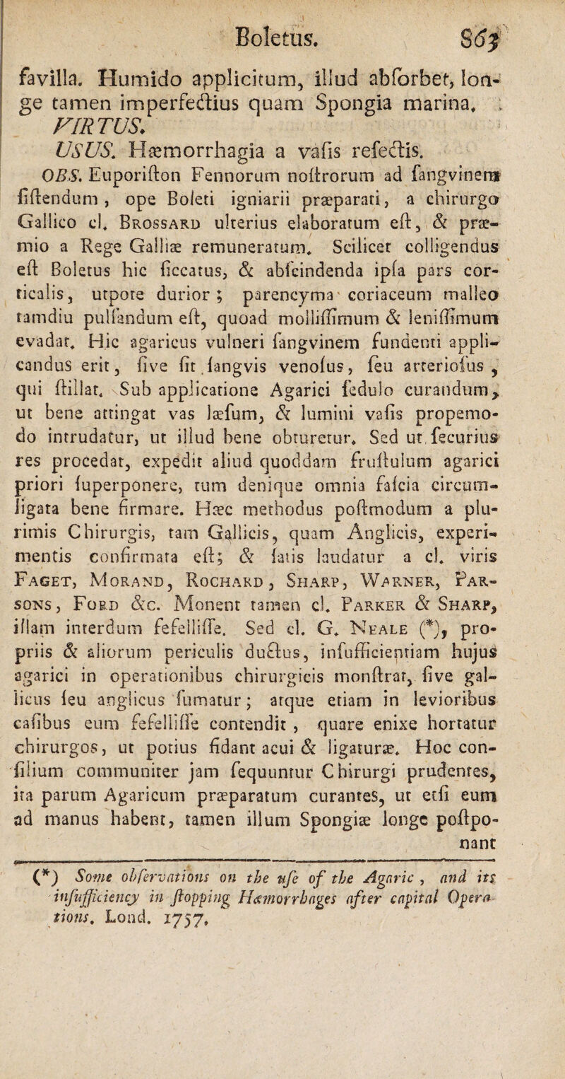 favilla. Humido applicitum, illud abfbrbet, lon- ge tamen imperfedius quam Spongia marina, ; FIRTUS. USUS. H^morrhagia a vafis refedis. DBS. Euporifton Fennorum noftrorum ad fangviner® flendum, ope Boleti igniarii praeparati, a chirurgo Gallico d. Brossard ulterius elaboratum eft, & prse- mio a Rege Galliae remuneratum. Scilicet colligendus eft Boletus hic (iccatus, & abfcindenda ipfa pars cor¬ ticalis, utpore durior; parencyma coriaceum malleo tamdiu pullandum eft, quoad molliflimum & leniffimum evadat. Hic agaricus vulneri 1 an g vi nem fundenti appli¬ candus erit, live fit langvis venolus, feu arreriofus , qui ftillar, \Sub applicatione Agarici fedulo curandum> ut bene attingat vas laefum, & lumini vafis propemo- do intrudatur, ut illud bene obturetur. Sed ut fecurius res procedar, expedit aliud quoddam fruftulum agarici priori luperponere, tum denique omnia faicia circum¬ ligata bene firmare. Haec methodus pofi:modum a plu¬ rimis Chirurgis, tam Gallicis, quam Anglicis, experi¬ mentis confirmata eft; & latis laudatur a cl. viris Faget, Morand, Rochard , Sharp, Warner, Par- sons, Ford &c. Monent tamen cl. Parker & Sharp, illam interdum fefeilifte. Sed cl. G. Nkale (*), pro¬ priis & aliorum periculis duflus, infufficiepriam hujus agarici in operationibus chirurgicis monftrar, five gal- iicus leu anglicus fumatur; atque etiam in levioribus cafibus eum fefeilifte contendit , quare enixe hortatur chirurgos, ut potius fidant acui & ligaturae. Hoc con- filium communiter jam fequunrur Chirurgi prudentes, ita parum Agaricum praeparatum curantes, ut etfi eum ad manus habent, tamen illum Spongiae longe poftpo- nant (*) Some obfervations on the ufe of the Agnric , and it$ itifujjickncy in fiopping Hcemorrhages after capital Qpera- tions. Lond. 1757,