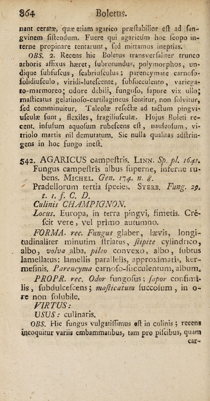 8(54 Boletus* ' ' jjant ceratae, quae etiam agarico praeftabilior eft ad fao- gvinem fiftendum. Fuere qui agaricum hoc kopo in¬ terne propinare tentarum, fed mittamus ineptias* OBS. 2. Recens hic Boletus transverfalirer trunco arboris affixus haeret, (ubrotundus, polymorphos, un¬ dique iubfufcus } fcabriufculus; parencymate carnofo- iolidiufculo , viridi-lutefcente, fubfuccu lento, variega* to-marmoreo; odore debili, fungofo, fapore vix ulloj rnaRicatus gelatinofo-cartiiagineus ientitur, non folvitur, fed comminuitur. Taleolae refeffae ad taclum pingvi- ufculte funt , flexiles, fragiliufcuian Hujus Boleti re- cent. infufum aquofum rubefcens eft, naufeolum, vE triolo martis nil demutatum. Sic nulla qualitas adftrin- gens in hoc fungo ineft. 542* AGARICUS campeftris* Linn. Sp. pL 164.1* Fungus campedris albus fu perne, inferne ru~ bens. Michel. Gen♦ 77^. n. g. Pradeliorum tertia fpecies. Sterb. Fung. 29* t. 1. f. C. D. Culinis CHAMPIGNON. Locas♦ Europa, in terra pingvi, fimetis. Cre- fcit vere , vel primo autumno. FORMA. ree. Funpus glaber, laevis* longi- tudinaliter minutim ftriatus, fiipite cylindrico, albo3 volva alba, pileo convexo, albo, fubtus lamellatus: lamellis parallelis, approximatis ker- mefmis. Parencyma carnofo-fucculentum, album* PROPR. rec. Odor fungofus; fapor confisu i- lis 3 fubdulcefcens; m a fi 1 catum (uccoium , in 0- rc non folubile* VIRTUS: USUS: culinaris* OBS. Hic fungus vulgatiffimus ad in culinis , recens incoquitur variis embammatibus, tam pro pifcibus> quam \ ^ car-