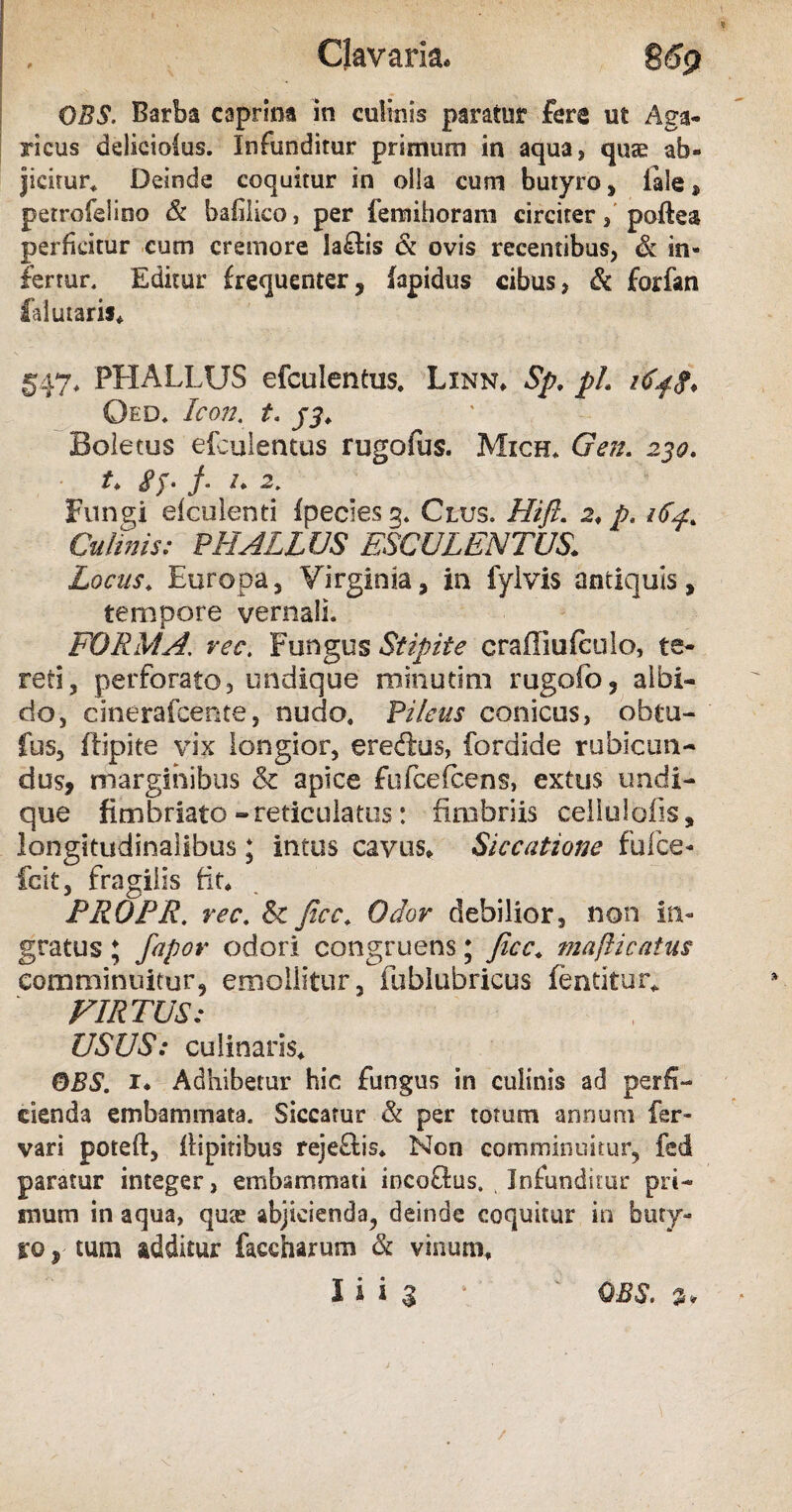 Clavaria. S69 OBS. Barba caprina in culinis paratur fere ut Aga- ricus deliciolas. Infunditur primum in aqua, quae ab¬ jicitur* Deinde coquitur in olla cum butyro, iale, petrofelino & bahlico, per fenstihoram circiter, poftea perficitur cum cremore laflis & ovis recentibus, & in¬ fertur. Editur frequenter, fapidus cibus, & forfan liti utaris* §47* PHALLUS efculentus. Linn* Sp. pL id$g. Oed. Icon. t. jj* Boletus efculentus rugofus. Mich. Gen. 230. t♦ SJ- / /. 2; Fungi elculenti (pecies g. Clus. Hift. 2* p. 164. Culinis: PHALLUS ESCULENTUS> Locus* Europa, Virginia, in fylvis antiquis, tempore vernali. FORMA\ rec. Fungus Stipite eraffiufculo, te¬ reti, perforato, undique minutim rugofo, albi¬ do, cinerafcente, nudo. Pileus conicus, obtu- fus, ftipite vix longior, ereftus, fordide rubicun¬ dus, marginibus & apice fufcelcens, extus undi¬ que fimbriato - reticulatus: fimbriis cellulolis, longitudinalibus; intus cavus* Siccatione fulte- fcit, fragilis fit* PROPR. rec. & fico* Odor debilior, non in¬ gratus ; fapor odori congruens; Jicc* mafticatus comminuitur, emollitur, fublubricus fentitur* VIRTUS: USUS: culinaris* OBS. x* Adhibetur hic fungus in culinis ad perfi¬ cienda embammata. Siccatur & per totum annum fer» vari poteft, flipitibus rejeflis* Non comminuitur, fed paratur integer, embammati incoftus. Infunditur pri¬ mum in aqua, qu;e abjicienda, deinde coquitur in buty¬ ro y tum additur faecharum & vinum*